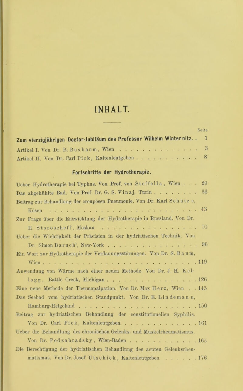 INHALT. Seite Zum vierzigjahrigen Doctor-Jubilautn d6S Professor Wilhelm Winternitz. . 1 Artikel I. Yon Dr. B. Buxbaum, Wien 3 Artikel IT. Yon Dr. Carl Pick, Kaltenleutgeben 8 Fortschritte der Hydrotherapie. Ueber Hydrotherapie bei Typhus. Yon Prof, von Stoffella, Wien . . . 29 Das abgekixhlte Bad. Yon Prof. Dr. G. S. Yinaj, Turin 96 Beitrag znr Behandlung der croupdsen Pnenmonie. Yon Dr. Karl Schiitz e. Kosen ^3 Znr Frage liber die Entwicklnng der Hydrotherapie in Eussland. Yon Dr. H. Storoscheff, Moskau <0 Ueber die Wichtigkeit der Pracision in der hydriatischen Technik. 'N'on Dr. Simon Baruch’, New-York 90 Ein Wort znr Hydrotherapie der Yerdauungsstonmgen. Yon Dr. S. Ba nm, Wien 119 Anwendung von Wilrnie nach einer nenen Methode. Yon Dr. J. H. Kel- logg, Battle Creek, Michigan 120 Eine neue Methoele der Thermopalpation. Yon Dr. Max Herz, Wien . .14.0 Das Seebad vom hydriatischen Standpunkt. Yon Dr. E. Li n de ma n n, Hamburg-Helgoland l.oO Beitrag zur hydriatischen Behandlung der constitntionellen Syphilis. Yon Dr. Carl Pick, Kaltenleutgeben 101 Ueber die Behandlung des chronischen Gelenks- und Muskelrhenmatismus. Yon Dr. Podzahradsky , Wien-Baden Hi.j Die Berechtigung der hydriatischen Behandlung des acuten Gelenksrheu- mati.smus. Yon Dr. Josef Utschick, Kaltenleutgeben 170