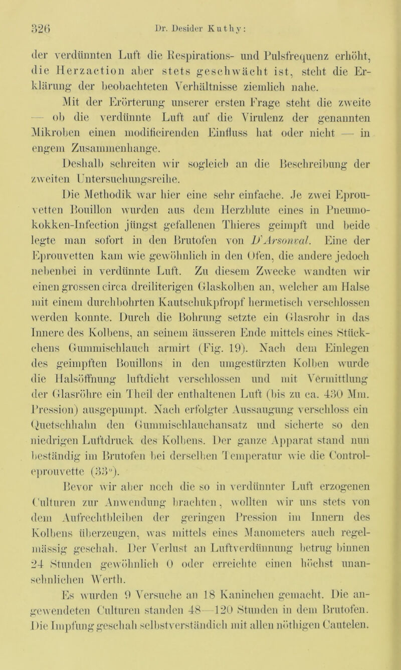 (ler verdiiimten Luft die Kesj)iratioiis- uiid Iddsfreciuenz erliolit, die llerzaetioji aber stets ^^’cseliwaelit ist, stelit die Er- kliinui^*' der l)eol)acliteteii Verliiiltnisse zieiidieli nalie. Mit der Erorteruii^' miserer ersteii Frage stelit die zneite ol) die verdiiniite Liift auf die Yiridenz der g’enannten Mikroben eiiieii iiioditieirenden Eiiiiluss hat oder nielit in eiifi'em Ziisaiiimeiilian^’e. Desliall) sehreiten wir so^'leieb an die Eeselireibung’ der zweiti'ii Entersueliungsreilie. Die Metliodik wai' bier eiiie sebr einfaebe. ,Je zuei Eprou- vetten Eonillon warden aas deni Herzblute eines in Jbieinno- kokken-lnfeetion jiiiigst getallenen Tlderes geini])ft and beide legte man sofort in den Hratoten von JJArsonval. Fine der E})roavetten kaiii wie gewblinlieb in den Oten, die andere Jedoeh nebenbei in verdiinnte Eaft. Za diesein Zweeke wandten wir einen grossen eirea dreiliterigen (Jlaskolben an, weleber am liaise niit eineni darebbolirten Kaatsclmkptropf liernietiseb verseblossen werden konnte. Dareli die Boliraag setzte ein (llasrobr in das Innere des Kolbens, an seinem ilasseren Ende mittels eines Stiiek- ebens (Taniiniselilaaeli armirt (Fig. 19). Xaeli dem Einlegen des geinipften Hoaillons in den amgestiirzten Kolben warde die I lalsiitfnang laftdielit verseblossen and mit Vermittlang der (Jlasrblire ein d beil der entbaltenen Inift (bis za ea. 4d0 Mm. I’ression) aasgepampt. Naeli erfolgter Aassaagaiig verseliloss ein Diietselibabn den (Jiimmiseldaaebansatz and sielierte so den niedrigen Laftdraek des Kolbens. Der gauze Ap|iarat stand nan bestiindig im Bratoteii bei derselben d emperatai- wie die Foiitrol- ('proavette ()b‘>). Hevor wir aber noeb die so in verdiiiiiiter Laft erzogenen (diltaren zar Anvendaiig braebtcn , wollten wir ans stets von dem Aaircebtblcilien der geriiigen I’ression im Innern des Kolbens iiberzeagen, was mittels eines Manometers aaeb regel- iniissig geseliab. Der Verlast an Eattverdiinnang betrag biiinen 24 Standen gewdimlieb 0 oder erreiebte einen lidebst anan- sebidielien M'ertb. Es warden 9 Versaehe an 18 Kanineben gemaebt. Die aii- gewendeten ('altaren standen 48 120 Standen in dem nratolen. Die Imjd'anggesebab selbstvc'rstandieb mit alien ndtbigen Faatelen.