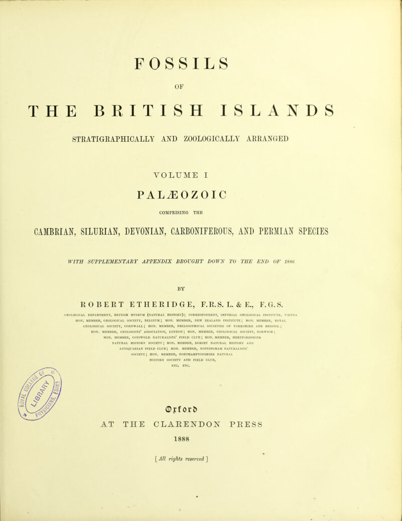 OF THE BRITISH ISLANDS STEATIGEAPHICALLY AND ZOOLOGICALLY ARRANGED CAMBRIAN, SILURIAN, DEVONIAN, CARBONIFEROUS, AND PERMIAN SPECIES WITH SUPPLEMENTARY APPENDIX BROUGHT DOWN TO THE END OF 188G GEOLOGICAL DEPARTMENT, BRITISH MUSEUM (NATURAL HISTORY); CORRESPONDENT, IMPERIAL GEOLOGICAL INSTITUTE, VIENNA HON; MEMBER, GEOLOGICAL SOCIETY, BELGIUM; HON. MEMBER, HEVf ZEALAND INSTITUTE; HON. MEMBER, ROVAL GEOLOGICAL SOCIETY, CORNWALL; HON. MEMBER, PHILOSOPHICAL SOCIETIES OF YORKSHIRE AND BRISTOL; HON. MEMBER, GEOLOGISTS* ASSOCIATION, LONDON ; HON. MEMBER, GEOLOGICAL SOCIETY, NORWICH ; HON. MEMBER, COTSWOLD NATURALISTS' FIELD CLUB ; HON. MEMBER, HERTFORDSHIRE NATURAL HISTORY SOCIETY; HON, MEMBER, DORSET NATURAL HISTORY AND ANTIQUARIAN FIELD CLUB; HON. MEMBER, NOTTINGHAM NATURALISTS' SOCIETY ; HON. MEMBER, NORTHAJIPTONSHIRE NATURAL HISTORY SOCIETY AND FIELD CLUB, ETC, ETC. VOLUME I COMPRISING THE BY ROBERT ETHERIDGE, F.R.S. L. & E., F.G.S. AT THE CLARENDON PRESS 1888 [ All rights reserved ]