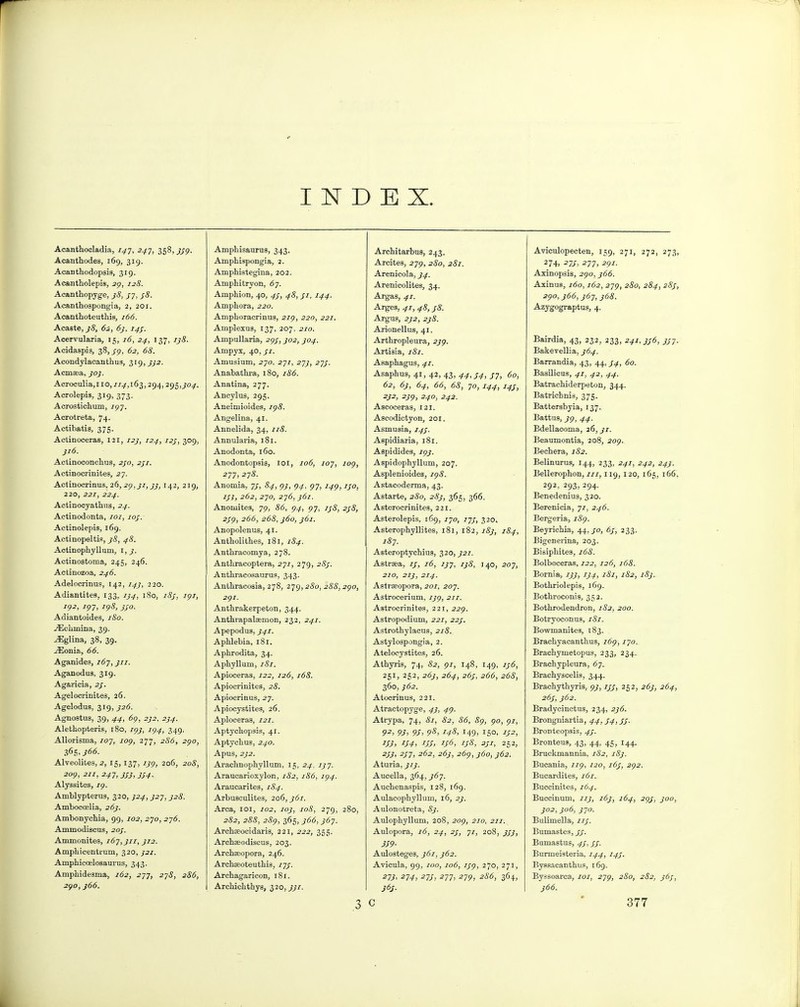 INDEX. Acanthocladia, 7^7, 2^7, 358, j'/p. Acanthodes, 169, 319. Acanthodopsis, 319. Acantholepis, 2^, 128. Acantliopyge, jS, S7, jS. Acanthospongia, 2, 201. Acanthoteuthis, j66. Acaste, j8, 62, 6j, 14$. Acervularia, 15, 16, 24, 137, 1^8. Acidaspis, 38,/p, 62, 68. Acondylacanthus, 319,^^2. Acmsea, joj. Acroculia,! 10,/7^, 163,294,295,^0^. Acrolepis, 319, 373. Acrostichum, 797. Acrotreta, 74. Actibatis, 375. Actinoceras, 121, i2j, 124, 12;, 309, }i6. Actinoconclius, 2/0, 2^1. Actinocrinites, 2-j. Actinocrinus, 26, ^p,^7, 142, 219, 220, 221, 224. Actinocyathus, 24. Actinodonta, 707, 70/. Actinolepis, 169. Actinopeltis, ^8, 48. Actinophyllum, Actinostoma, 245, 246. Actinozoa, 246. Adeloorinus, 142, 14^, 220. Adiantites, 133, 1J4, 180, i8j, ipi, I()2, 7p7, I<)8, JJO. Adiantoides, iSo. j^iclimina, 39. ^glina, 38, 39. jEonia, 66. Aganidea, 767, j77. Aganodus, 319. Agaricia, sf. Agelocrinites, 26. Agelodus, 319, _?2<5. Agnostus, 39, 44, 6p, 2}2, 2)4. Alethopteria, 180, i^j, ig4, 349. Allorisma, 707, 7op, 277, 2S6, 2^0, i(>h'j66. Alveolites, 2, 15, 137, ijg, 206, 208, 209, 211, 24T,3S3,3S4- Alyssites, 79. Amblypterus, 320, ^24, ^27, J28. Ambocoelia, 26J. Ambonychia, 99, 702, 270, 2j6. Ammodiscus, 20J. Ammonites, 167,311, J12. Ampliicentrum, 320, ^21. Amphicoelosaurus, 343. Ampbidesma, 162, 277, 275, 286, 2^0, }66. Amphisaurus, 343. Ampbispongia, 2. AmpMstegina, 202. Amphitryon, 67. Amphion, 40, 43, 48, 31, 144. Amphora, 220. Amphoracrinus, 279, 220, 221. Amplexus, 137, 207, 270. Ampullaria, 29J, J02, 304. Ampyx, 40, j-7. Amusium, 270, 277, 27}, 273. Anabathra, 180, 186. Anatina, 277. Ancylus, 295. Aneimioides, ig8. Angelina, 41. Annelida, 34, 77<S. Annularia, 181. Anodonta, 160. Anodontopsis, loi, 106, 107, log, 277, 278. Anomia, 73, 84, pj, 9^, 97, 7^9, ijo, 13}, 262, 270, 2y6,361. Anomites, 79, 86, 94, 97, ij8, 238, 239, 266, b68, j6o, j6i. Anopolenus, 41. Antholithes, 181, 184. Anthracomya, 278. Anthraooptera, 277, 279, 283. Anthracosaurus, 343. Anthracosia, 278, 279,280, 288, zgo, 2<)I. Anthrakerpeton, 344. Anthrapalsemon, 232, 241. Apepodus, 341. Aphlebia, 181. Aphrodita, 34. Aphyllum, 757. Apioceras, 122, 126, 168. Apiocrinites, 28. Apiocrinus, 27. Apiocystitea, 26. Apioceras, 727. Aptychopsis, 41. Aptychus, 240. ApUS, 2)2. Arachnophyllum, 15, 24. 1)7. Araucarioxylon, 182, 186, 194. Araucarites, 184. Arbusculites, 206, j6i. Area, loi, 702, 103, 108, 279, 280, 282, 288, 28g, 365, )66,367. Archaeocidaris, 221, 222, 355. Archasodiscus, 203. Archseopora, 246. Archaeoteuthis, 77/. Archagaricon, 181. Archichthys, ^20,331. ,3 ArcMtarbus, 243. Arcitea, 279, 280, 281. Arenicola, J4. Arenicolites, 34. Argas, 41. Argea, 41, 48, s8. Argus, 2J2, 2j8. Ai'ionellus, 41. Arthropleura, 239. Artiaia, 7^7. Asaphagua, 41. Asaphus, 41, 42, 43, 44,34, J7, 60, 62, 6j, 64, 66, 68, 70, 144, 14J, ■y^. 239, 240, 242. Ascoceras, 121. Ascodictyon, 201. Asmusia, 143. Aspidiaria, 181. Aspidides, 79_;. Aspidophyllum, 207. Asplenioides, ig8. Astacoderma, 43. Aatarte, 280, 28J, 365, 366. Asterocrinites, 221. Asterolepis, 169, 770, 77/, 320. Asterophyllites, 181, 182, 183, 184, 187. Asteroptychiua, 320, _^27. Aatraea, 13, 16, 1J7, ij8, 140, 207, 270, 27_?, 27^. Astrseopora, 207, 207. Astrocerium, 7^9, 277. Astrocrinites, 221, 229. Astropodium, 227, 223, Astrothylacus, 218. Astylospongia, 2. Ateloeyatitea, 26. Athyris, 74, 82, 97, 148, 149, 136, 251, 252, 263, 264, 263, 266, 268, 360, 362. Atocrinus, 221. Atractopyge, 43, 4c). Atrypa, 74, 81, 82, 86, Sg, go, 97, 92, 93, 93, 9S, 148, 149) 150. 132, 133, 134, 133, 136, 13S, 331, 252, ^33' 2371 262, 2(5/, 269, )6o, 362. Aturia, 313. Aucella, 364, ^67. Auchenaspis, 128, 169. Aulacophyllum, 16, 2). Aulonotreta, 8j. Aulophyllum, 208, 209, 270, 277. Aulopora, i6, 24, 23, 71, 208, 333, 339- Aulosteges, 361, }62. Avicula, 99, 700, 7o<$, 7^-9, 270, 271, 271, 27^, 273, 277, 279, 286, 364, 363. Aviculopecten, 159, 271, 272, 273, 2 74> 273, 277, 2gi. Axinopsis, 290, j66. Axinus, 160,162, 279, 2iSo, 284, 283, 2go,j66, 367, j68. Azygograptus, 4. Bairdia, 43, 232, 233, 241,336, 337. Bakevellia, J64. Barrandia, 43, 44, ^4, 60. Basilicas, 41, 42, 44. Batrachiderpeton, 344. Batricbnia, 375. Battersbyia, 137. Battus, _79, 44. Bdellaooma, 26, }i. Beaumontia, 208, 209. Bechera, 182. Belinurua, 144, 233, 2.^7, 242, 243. Bellerophon, 777,119, 120, 165, 166, 292, 293, 294. Benedenius, 320. Berenicia, 77, 246. Bergeria, i8g. Beyrichia, 44,30, 6j, 233. Bigenerina, 203. Bisiphitea, 168. Bolboceras, 722, 72^, j68. Bornia, 133, 134, 181, 182, i8j. Bothriolepis, 169. Bothroconis, 352. Bothrodendron, 7<S2, 200. Botryoconus, 7<S7. Bowmanites, 183. Brachyacanthus, 769, 770. Brachymetopus, 233, 234. Brachypleura, 67. Brachyscelia, 344. Brachythyris, gj, ijj, 252, 263, 264, 263, J62. Bradycinctus, 234, 2j6. Brongniartia, 44,34, J3. Bronteopais, 4^. Bronteus, 43, 44, 45, 144. Bruckmannia, 182, 183. Bucania, 779, 720, 163, 292. Bucardites, 161. Buccinites, 164. Buccinum, 113, 163, 164, 2^3, 300, 302,306, J70. Bulimella, 77/. Bumastes, 33. Bumastus, 43,33. Burmeiateria, 144, 143. Bysaacanthus, 169. Byssoarca, 707, 279, 280, 282, j6j, 366.