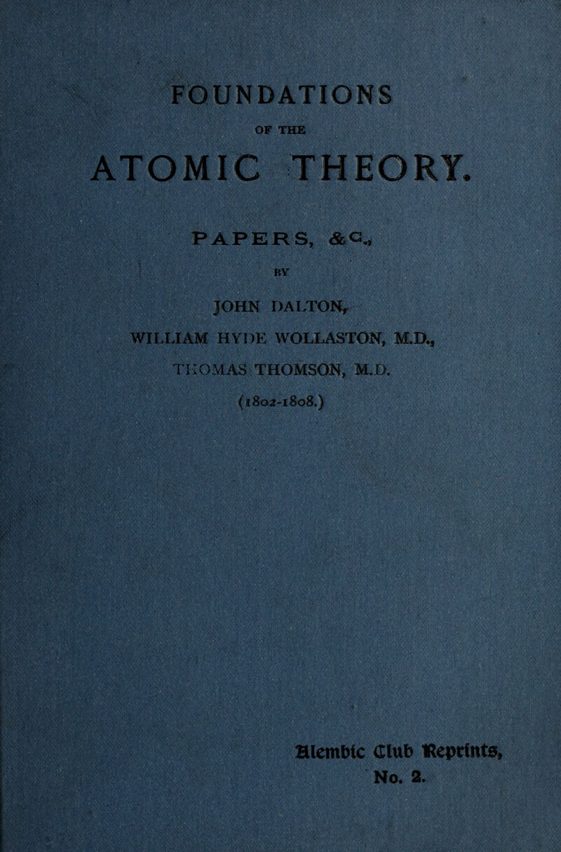 FOUNDATIONS OF THE ATOMIC THEORY, PAPERS, <&<^ BY JOHN DALTON, WILLIAM HYDE WOLLASTON, M.D., THOMAS THOMSON, M.O, (1802-180S,) HlemDic Club IReprfnta, No. 2.