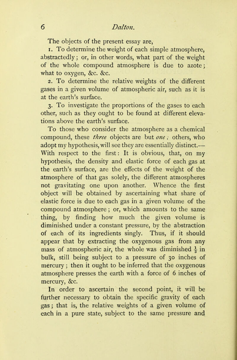 The objects of the present essay are, 1. To determine the weight of each simple atmosphere, abstractedly; or, in other words, what part of the weight of the whole compound atmosphere is due to azote; what to oxygen, &c. &c. 2. To determine the relative weights of the different gases in a given volume of atmospheric air, such as it is at the earth's surface. 3. To investigate the proportions of the gases to each other, such as they ought to be found at different eleva- tions above the earth's surface. To those who consider the atmosphere as a chemical compound, these three objects are but one; others, who adopt my hypothesis, will see they are essentially distinct.— With respect to the first: It is obvious, that, on my hypothesis, the density and elastic force of each gas at the earth's surface, are the effects of the weight of the atmosphere of that gas solely, the different atmospheres not gravitating one upon another. Whence the first object will be obtained by ascertaining what share of elastic force is due to each gas in a given volume of the compound atmosphere ; or, which amounts to the same thing, by finding how much the given volume is diminished under a constant pressure, by the abstraction of each of its ingredients singly. Thus, if it should appear that by extracting the oxygenous gas from any mass of atmospheric air, the whole was diminished \ in bulk, still being subject to a pressure of 30 inches of mercury ; then it ought to be inferred that the oxygenous atmosphere presses the earth with a force of 6 inches of mercury, &c. In order to ascertain the second point, it will be further necessary to obtain the specific gravity of each gas; that is, the relative weights of a given volume of each in a pure state, subject to the same pressure and