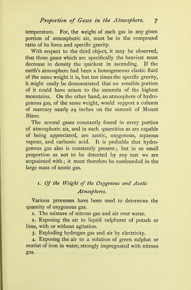 temperature. For, the weight of each gas in any given portion of atmospheric air, must be in the compound ratio of its force and specific gravity. With respect to the third object, it may be observed, that those gases which are specifically the heaviest must decrease in density the quickest in ascending. If the earth's atmosphere had been a homogeneous elastic fluid of the same weight it is, but ten times the specific gravity, it might easily be demonstrated that no sensible portion of it could have arisen to the summits of the highest mountains. On the other hand, an atmosphere of hydro- genous gas, of the same weight, would support a column of mercury nearly 29 inches on the summit of Mount Blanc. The several gases constantly found in every portion of atmospheric air, and in such quantities as are capable of being appreciated, are azotic, oxygenous, aqueous vapour, and carbonic acid. It is probable that hydro- genous gas also is constantly present; but in so small proportion as not to be detected by any test we are acquainted with; it must therefore be confounded in the large mass of azotic gas. 1. Of the Weight of the Oxygenous and Azotic Atmospheres. Various processes have been used to determine the quantity of oxygenous gas. 1. The mixture of nitrous gas and air over water. 2. Exposing the air to liquid sulphuret of potash or lime, with or without agitation. 3. Exploding hydrogen gas and air by electricity. 4. Exposing the air to a solution of green sulphat or muriat of iron in water, strongly impregnated with nitrous gas.