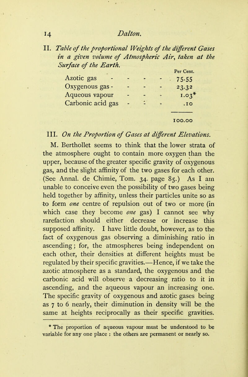 II. Table of the proportional Weights of the different Gases in a given volume of Atmospheric Air^ taken at the Surface of the Earth. Per Cent. Azotic gas - - - - . 75.55 Oxygenous gas - - - - 23.32 Aqueous vapour - - - 1.03* Carbonic acid gas - - - .10 100.00 III. On the Proportion of Gases at different Elevations. M. Berthollet seems to think that the lower strata of the atmosphere ought to contain more oxygen than the upper, because of the greater specific gravity of oxygenous gas, and the slight affinity of the two gases for each other. (See Annal. de Chimie, Tom. 34. page 85.) As I am unable to conceive even the possibility of two gases being held together by affinity, unless their particles unite so as to form one centre of repulsion out of two or more (in which case they become one gas) I cannot see why rarefaction should either decrease or increase this supposed affinity. I have little doubt, however, as to the fact of oxygenous gas observing a diminishing ratio in ascending; for, the atmospheres being independent on each other, their densities at different heights must be regulated by their specific gravities.—Hence, if we take the azotic atmosphere as a standard, the oxygenous and the carbonic acid will observe a decreasing ratio to it in ascending, and the aqueous vapour an increasing one. The specific gravity of oxygenous and azotic gases being as 7 to 6 nearly, their diminution in density will be the same at heights reciprocally as their specific gravities. * The proportion of aqueous vapour must be understood to be variable for any one place : the others are permanent or nearly so.