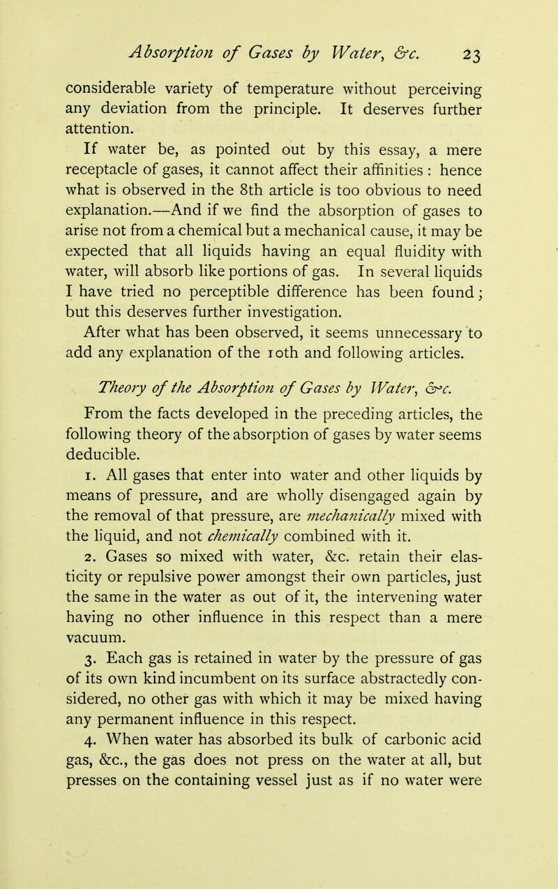 considerable variety of temperature without perceiving any deviation from the principle. It deserves further attention. If water be, as pointed out by this essay, a mere receptacle of gases, it cannot affect their affinities : hence what is observed in the 8th article is too obvious to need explanation.—And if we find the absorption of gases to arise not from a chemical but a mechanical cause, it may be expected that all liquids having an equal fluidity with water, will absorb like portions of gas. In several liquids I have tried no perceptible difference has been found; but this deserves further investigation. After what has been observed, it seems unnecessary to add any explanation of the 10th and following articles. Theory of the Absorption of Gases by Water, &>c. From the facts developed in the preceding articles, the following theory of the absorption of gases by water seems deducible. 1. All gases that enter into water and other liquids by means of pressure, and are wholly disengaged again by the removal of that pressure, are mechanically mixed with the liquid, and not chemically combined with it. 2. Gases so mixed with water, &c. retain their elas- ticity or repulsive power amongst their own particles, just the same in the water as out of it, the intervening water having no other influence in this respect than a mere vacuum. 3. Each gas is retained in water by the pressure of gas of its own kind incumbent on its surface abstractedly con- sidered, no other gas with which it may be mixed having any permanent influence in this respect. 4. When water has absorbed its bulk of carbonic acid gas, &c, the gas does not press on the water at all, but presses on the containing vessel just as if no water were