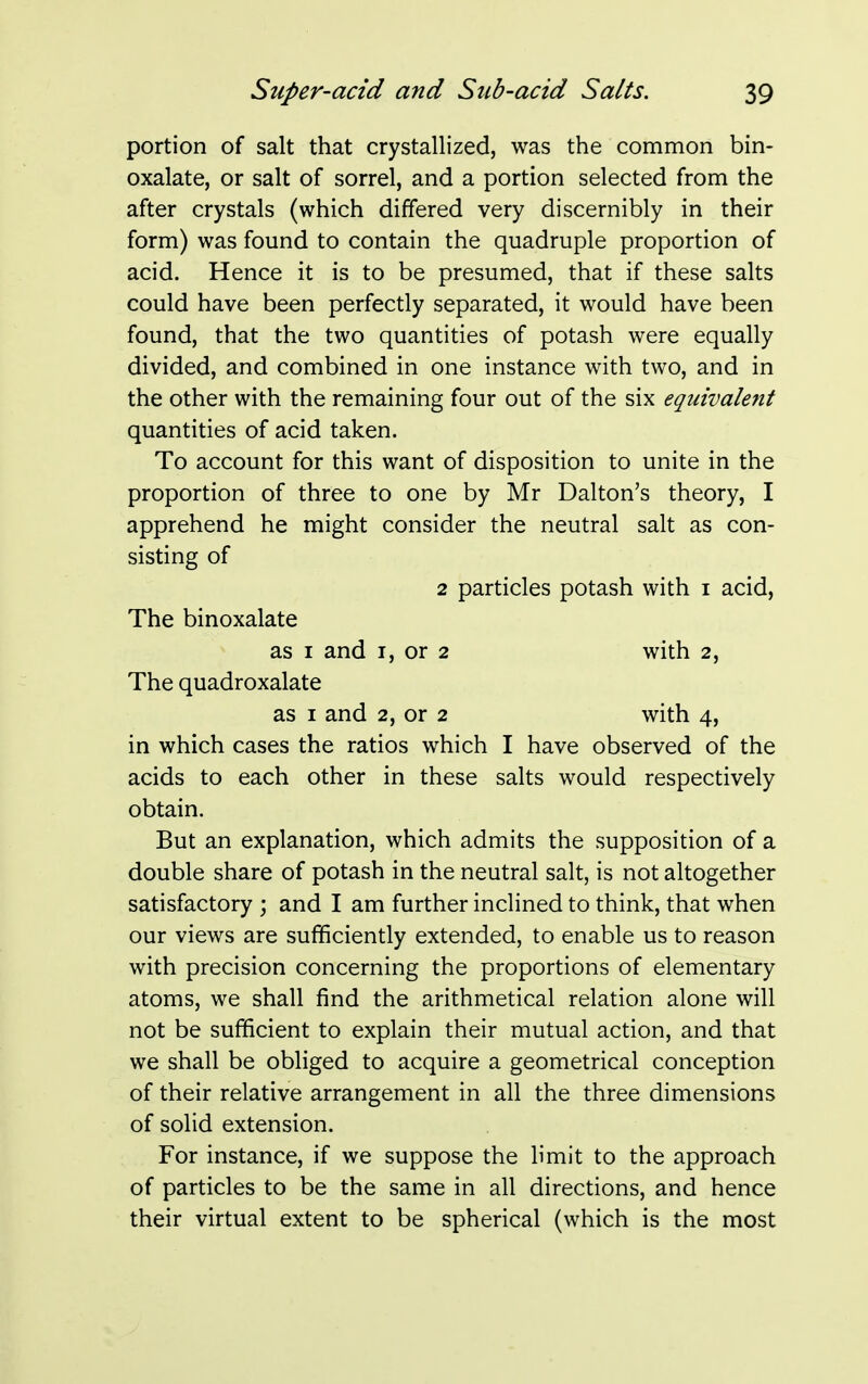 portion of salt that crystallized, was the common bin- oxalate, or salt of sorrel, and a portion selected from the after crystals (which differed very discernibly in their form) was found to contain the quadruple proportion of acid. Hence it is to be presumed, that if these salts could have been perfectly separated, it would have been found, that the two quantities of potash were equally divided, and combined in one instance with two, and in the other with the remaining four out of the six equivalent quantities of acid taken. To account for this want of disposition to unite in the proportion of three to one by Mr Dalton's theory, I apprehend he might consider the neutral salt as con- sisting of 2 particles potash with i acid, The binoxalate as i and i, or 2 with 2, The quadroxalate as 1 and 2, or 2 with 4, in which cases the ratios which I have observed of the acids to each other in these salts would respectively obtain. But an explanation, which admits the supposition of a double share of potash in the neutral salt, is not altogether satisfactory ; and I am further inclined to think, that when our views are sufficiently extended, to enable us to reason with precision concerning the proportions of elementary atoms, we shall find the arithmetical relation alone will not be sufficient to explain their mutual action, and that we shall be obliged to acquire a geometrical conception of their relative arrangement in all the three dimensions of solid extension. For instance, if we suppose the limit to the approach of particles to be the same in all directions, and hence their virtual extent to be spherical (which is the most