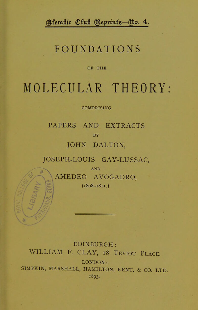 (^femfitc CfrxB (gepnnfs—(Uo. 4. FOUNDATIONS OF THE MOLECULAR THEORY: COMPRISING PAPERS AND EXTRACTS BY JOHN DALTON, JOSEPH-LOUIS GAY-LUSSAC, AMEDEO AVOGADRO, (i8o8-i8ii.) EDINBURGH: WILLIAM F. CLAY, i8 Teviot Place. LONDON: SIMPKIN, MARSHALL, HAMILTON, KENT, & CO. LTD. 1893.