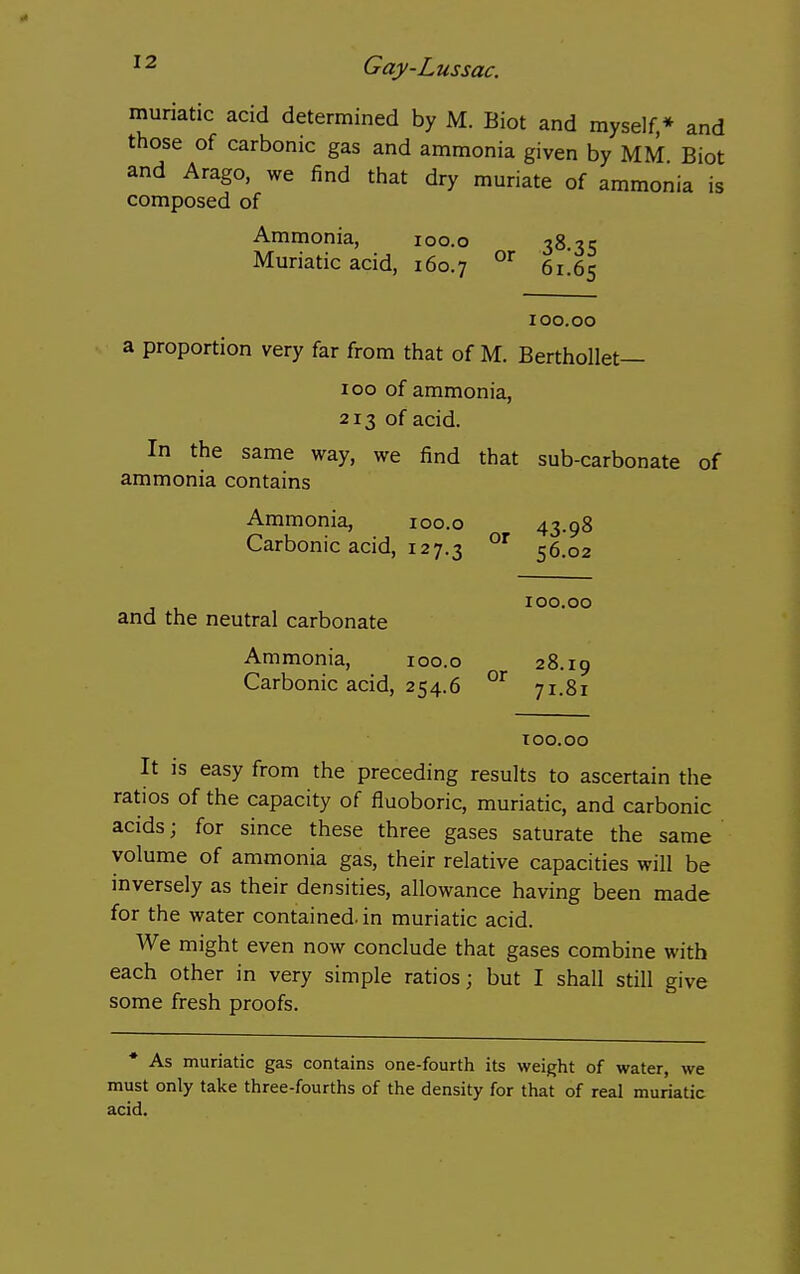 muriatic acid determined by M. Biot and myself,* and those of carbonic gas and ammonia given by MM Biot and Arago, we find that dry muriate of ammonia is composed of Ammonia, loo.o 38.35 Muriatic acid, 160.7 6i!6s 100.00 a proportion very far from that of M. Berthollet— 100 of ammonia, 213 of acid. In the same way, we find that sub-carbonate of ammonia contains Ammonia, 100.0 43.98 Carbonic acid, 127.3 56.02 100.00 and the neutral carbonate Ammonia, 100.0 28.19 Carbonic acid, 254.6 71.81 too.oo It is easy from the preceding results to ascertain the ratios of the capacity of fluoboric, muriatic, and carbonic acids; for since these three gases saturate the same volume of ammonia gas, their relative capacities will be inversely as their densities, allowance having been made for the water contained, in muriatic acid. We might even now conclude that gases combine with each other in very simple ratios; but I shall still give some fresh proofs. • As muriatic gas contains one-fourth its weight of water, we must only take three-fourths of the density for that of real muriatic acid.