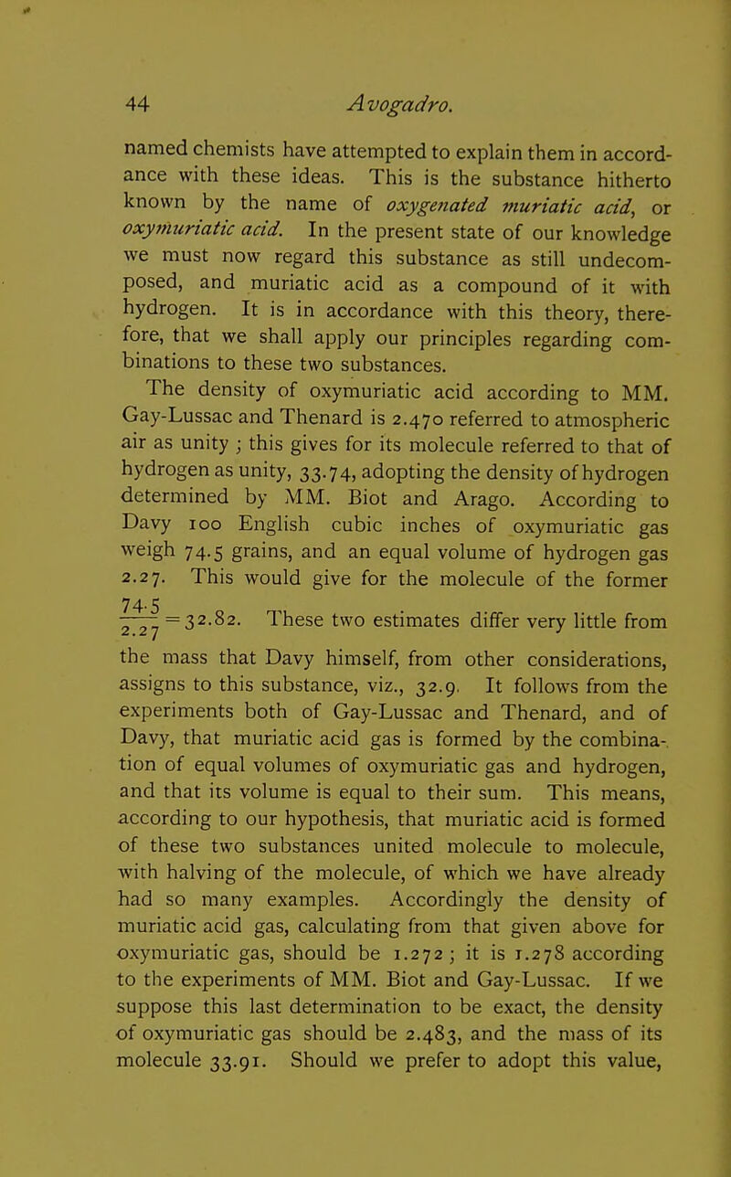 named chemists have attempted to explain them in accord- ance with these ideas. This is the substance hitherto known by the name of oxygenated muriatic acid, or oxyttiuriatic acid. In the present state of our knowledge we must now regard this substance as still undecom- posed, and muriatic acid as a compound of it with hydrogen. It is in accordance with this theory, there- fore, that we shall apply our principles regarding com- binations to these two substances. The density of oxymuriatic acid according to MM. Gay-Lussac and Thenard is 2.470 referred to atmospheric air as unity ; this gives for its molecule referred to that of hydrogen as unity, 33.74, adopting the density of hydrogen determined by AIM. Biot and Arago. According to Davy 100 English cubic inches of oxymuriatic gas weigh 74.5 grains, and an equal volume of hydrogen gas 2.27. This would give for the molecule of the former 74.5 =32.82. These two estimates differ very little from the mass that Davy himself, from other considerations, assigns to this substance, viz., 32.9, It follows from the experiments both of Gay-Lussac and Thenard, and of Davy, that muriatic acid gas is formed by the combina- tion of equal volumes of oxymuriatic gas and hydrogen, and that its volume is equal to their sum. This means, according to our hypothesis, that muriatic acid is formed of these two substances united molecule to molecule, with halving of the molecule, of which we have already had so many examples. Accordingly the density of muriatic acid gas, calculating from that given above for oxymuriatic gas, should be 1.272; it is 1.278 according to the experiments of MM. Biot and Gay-Lussac. If we suppose this last determination to be exact, the density of oxymuriatic gas should be 2.483, and the mass of its molecule 33.91. Should we prefer to adopt this value,