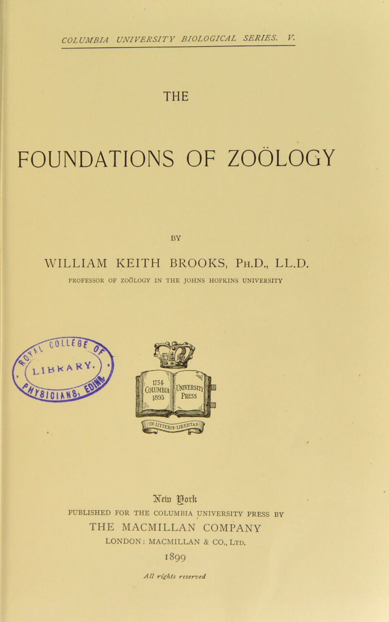 COLUMBIA UNIVERSITY BIOLOGICAL SERIES. V. THE FOUNDATIONS OF ZOOLOGY BY WILLIAM KEITH BROOKS, Ph.D., LL.D. PROFESSOR OF ZOOLOGY IN THE JOHNS HOPKINS UNIVERSITY PUBLISHED FOR THE COLUMBIA UNIVERSITY PRESS BY THE MACMILLAN COMPANY LONDON: MACMILLAN & CO., Ltd. 1899 All rights reser~ved