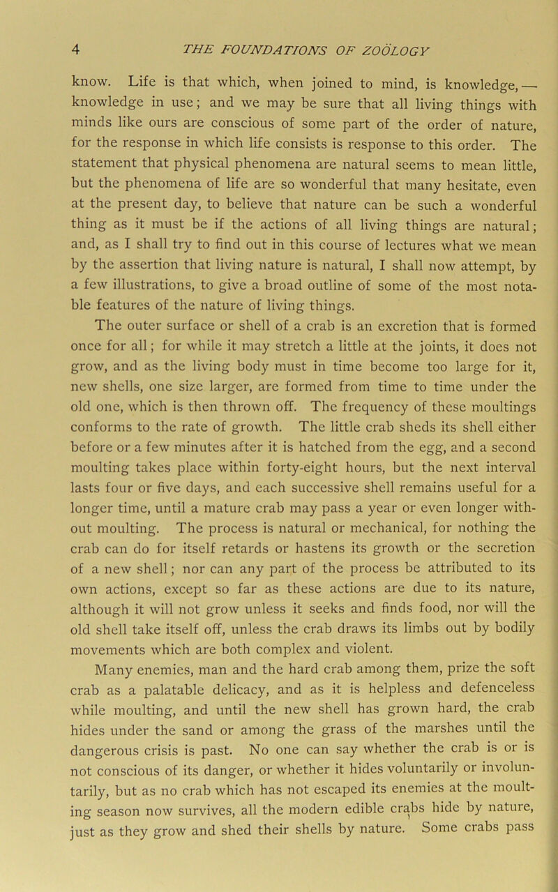 know. Life is that which, when joined to mind, is knowledge,— knowledge in use; and we may be sure that all living things with minds like ours are conscious of some part of the order of nature, for the response in which life consists is response to this order. The statement that physical phenomena are natural seems to mean little, but the phenomena of life are so wonderful that many hesitate, even at the present day, to believe that nature can be such a wonderful thing as it must be if the actions of all living things are natural; and, as I shall try to find out in this course of lectures what we mean by the assertion that living nature is natural, I shall now attempt, by a few illustrations, to give a broad outline of some of the most nota- ble features of the nature of living things. The outer surface or shell of a crab is an excretion that is formed once for all; for while it may stretch a little at the joints, it does not grow, and as the living body must in time become too large for it, new shells, one size larger, are formed from time to time under the old one, which is then thrown off. The frequency of these moultings conforms to the rate of growth. The little crab sheds its shell either before or a few minutes after it is hatched from the egg, and a second moulting takes place within forty-eight hours, but the next interval lasts four or five days, and each successive shell remains useful for a longer time, until a mature crab may pass a year or even longer with- out moulting. The process is natural or mechanical, for nothing the crab can do for itself retards or hastens its growth or the secretion of a new shell; nor can any part of the process be attributed to its own actions, except so far as these actions are due to its nature, although it will not grow unless it seeks and finds food, nor will the old shell take itself off, unless the crab draws its limbs out by bodily movements which are both complex and violent. Many enemies, man and the hard crab among them, prize the soft crab as a palatable delicacy, and as it is helpless and defenceless while moulting, and until the new shell has grown hard, the crab hides under the sand or among the grass of the marshes until the dangerous crisis is past. No one can say whether the crab is or is not conscious of its danger, or whether it hides voluntarily or involun- tarily, but as no crab which has not escaped its enemies at the moult- ing season now survives, all the modern edible crabs hide by nature, just as they grow and shed their shells by nature. Some crabs pass