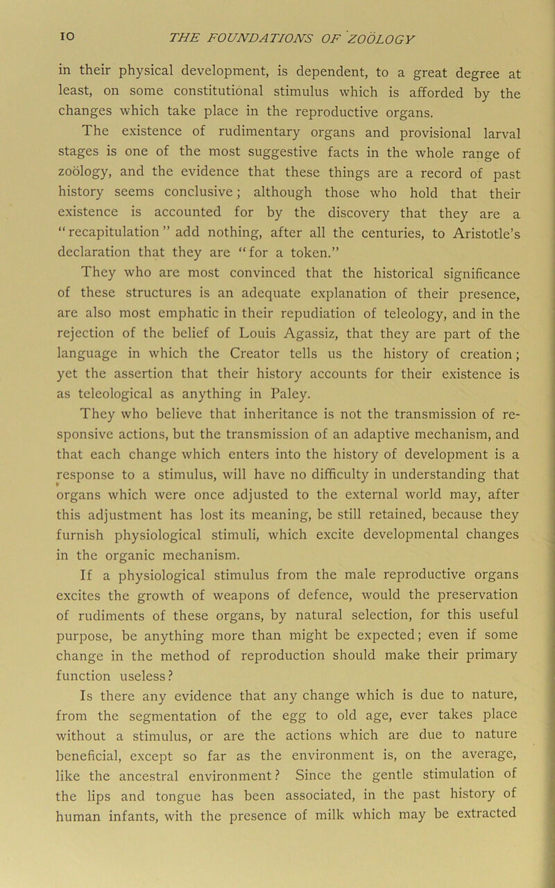 in their physical development, is dependent, to a great degree at least, on some constitutional stimulus which is afforded by the changes which take place in the reproductive organs. The existence of rudimentary organs and provisional larval stages is one of the most suggestive facts in the whole range of zoology, and the evidence that these things are a record of past history seems conclusive; although those who hold that their existence is accounted for by the discovery that they are a “ recapitulation ” add nothing, after all the centuries, to Aristotle’s declaration that they are “for a token.” They who are most convinced that the historical significance of these structures is an adequate explanation of their presence, are also most emphatic in their repudiation of teleology, and in the rejection of the belief of Louis Agassiz, that they are part of the language in which the Creator tells us the history of creation; yet the assertion that their history accounts for their existence is as teleological as anything in Paley. They who believe that inheritance is not the transmission of re- sponsive actions, but the transmission of an adaptive mechanism, and that each change which enters into the history of development is a response to a stimulus, will have no difficulty in understanding that organs which were once adjusted to the external world may, after this adjustment has lost its meaning, be still retained, because they furnish physiological stimuli, which excite developmental changes in the organic mechanism. If a physiological stimulus from the male reproductive organs excites the growth of weapons of defence, would the preservation of rudiments of these organs, by natural selection, for this useful purpose, be anything more than might be expected; even if some change in the method of reproduction should make their primary function useless.^ Is there any evidence that any change which is due to nature, from the segmentation of the egg to old age, ever takes place without a stimulus, or are the actions which are due to nature beneficial, except so far as the environment is, on the average, like the ancestral environment ? Since the gentle stimulation of the lips and tongue has been associated, in the past history of human infants, with the presence of milk which may be extracted