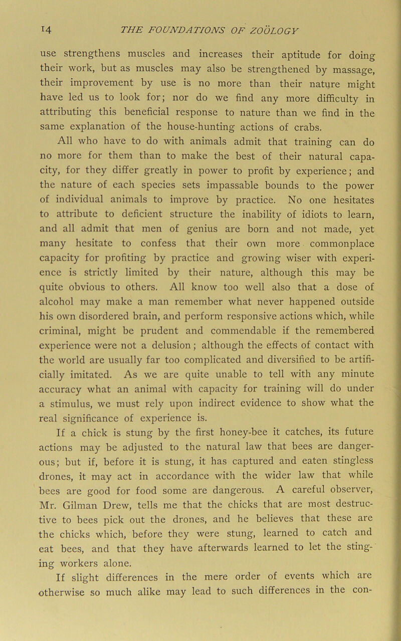 use strengthens muscles and increases their aptitude for doing their work, but as muscles may also be strengthened by massage, their improvement by use is no more than their nature might have led us to look for; nor do we find any more difficulty in attributing this beneficial response to nature than we find in the same explanation of the house-hunting actions of crabs. All who have to do with animals admit that training can do no more for them than to make the best of their natural capa- city, for they differ greatly in power to profit by experience; and the nature of each species sets impassable bounds to the power of individual animals to improve by practice. No one hesitates to attribute to deficient structure the inability of idiots to learn, and all admit that men of genius are born and not made, yet many hesitate to confess that their own more commonplace capacity for profiting by practice and growing wiser with experi- ence is strictly limited by their nature, although this may be quite obvious to others. All know too well also that a dose of alcohol may make a man remember what never happened outside his own disordered brain, and perform responsive actions which, while criminal, might be prudent and commendable if the remembered experience were not a delusion; although the effects of contact with the world are usually far too complicated and diversified to be artifi- cially imitated. As we are quite unable to tell with any minute accuracy what an animal with capacity for training will do under a stimulus, we must rely upon indirect evidence to show what the real significance of experience is. If a chick is stung by the first honey-bee it catches, its future actions may be adjusted to the natural law that bees are danger- ous; but if, before it is stung, it has captured and eaten stingless drones, it may act in accordance with the wider law that while bees are good for food some are dangerous. A careful observer, Mr. Gilman Drew, tells me that the chicks that are most destruc- tive to bees pick out the drones, and he believes that these are the chicks which, before they were stung, learned to catch and eat bees, and that they have afterwards learned to let the sting- ing workers alone. If slight differences in the mere order of events which are otherwise so much alike may lead to such differences in the con-