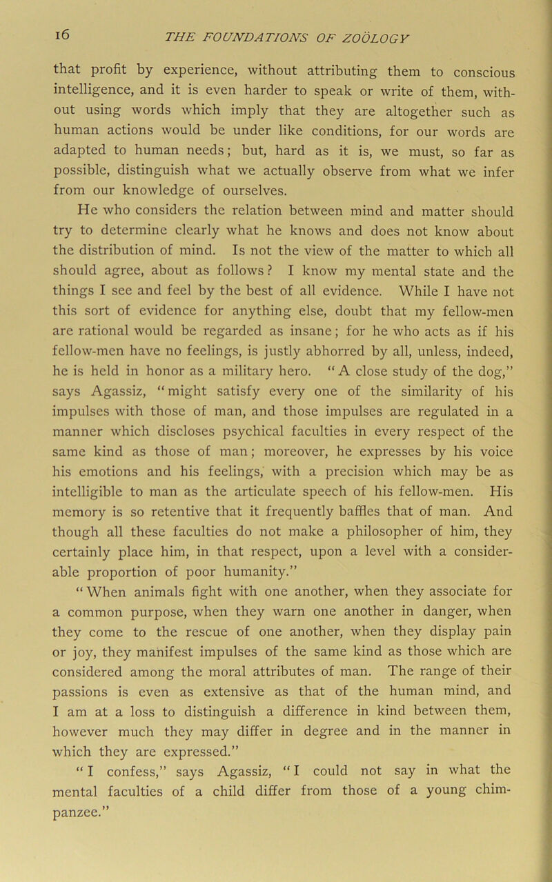 that profit by experience, without attributing them to conscious intelligence, and it is even harder to speak or write of them, with- out using words which imply that they are altogether such as human actions would be under like conditions, for our words are adapted to human needs; but, hard as it is, we must, so far as possible, distinguish what we actually observe from what we infer from our knowledge of ourselves. He who considers the relation between mind and matter should try to determine clearly what he knows and does not know about the distribution of mind. Is not the view of the matter to which all should agree, about as follows.? I know my mental state and the things I see and feel by the best of all evidence. While I have not this sort of evidence for anything else, doubt that my fellow-men are rational would be regarded as insane; for he who acts as if his fellow-men have no feelings, is justly abhorred by all, unless, indeed, he is held in honor as a military hero. “ A close study of the dog,” says Agassiz, “ might satisfy every one of the similarity of his impulses with those of man, and those imjDulses are regulated in a manner which discloses psychical faculties in every respect of the same kind as those of man; moreover, he expresses by his voice his emotions and his feelings,’ with a precision which may be as intelligible to man as the articulate speech of his fellow-men. His memory is so retentive that it frequently baffles that of man. And though all these faculties do not make a philosopher of him, they certainly place him, in that respect, upon a level with a consider- able proportion of poor humanity.” “ When animals fight with one another, when they associate for a common purpose, when they warn one another in danger, when they come to the rescue of one another, when they display pain or joy, they manifest impulses of the same kind as those which are considered among the moral attributes of man. The range of their passions is even as extensive as that of the human mind, and I am at a loss to distinguish a difference in kind between them, however much they may differ in degree and in the manner in which they are expressed.” “ I confess,” says Agassiz, “ I could not say in what the mental faculties of a child differ from those of a young chim- panzee.”