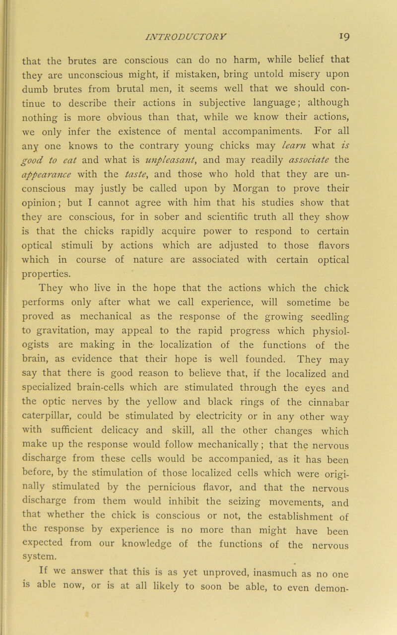 that the brutes are conscious can do no harm, while belief that they are unconscious might, if mistaken, bring untold misery upon dumb brutes from brutal men, it seems well that we should con- tinue to describe their actions in subjective language; although nothing is more obvious than that, while we know their actions, we only infer the existence of mental accompaniments. For all any one knows to the contrary young chicks may learn what is good to eat and what is tmpleasant^ and may readily associate the appearance with the taste, and those who hold that they are un- conscious may justly be called upon by Morgan to prove their opinion; but I cannot agree with him that his studies show that they are conscious, for in sober and scientific truth all they show is that the chicks rapidly acquire power to respond to certain optical stimuli by actions which are adjusted to those flavors which in course of nature are associated with certain optical properties. They who live in the hope that the actions which the chick performs only after what we call experience, will sometime be proved as mechanical as the response of the growing seedling to gravitation, may appeal to the rapid progress which physiol- ogists are making in the- localization of the functions of the brain, as evidence that their hope is well founded. They may say that there is good reason to believe that, if the localized and specialized brain-cells which are stimulated through the eyes and the optic nerves by the yellow and black rings of the cinnabar caterpillar, could be stimulated by electricity or in any other way with sufficient delicacy and skill, all the other changes which make up the response would follow mechanically; that the nervous discharge from these cells would be accompanied, as it has been before, by the stimulation of those localized cells which were origi- nally stimulated by the pernicious flavor, and that the nervous discharge from them would inhibit the seizing movements, and that whether the chick is conscious or not, the establishment of the response by experience is no more than might have been expected from our knowledge of the functions of the nervous system. If we answer that this is as yet unproved, inasmuch as no one is able now, or is at all likely to soon be able, to even demon-