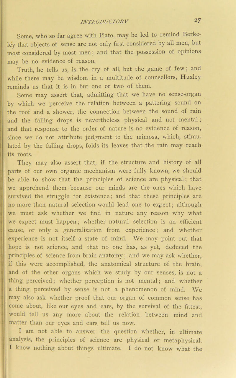 Some, who so far agree with Plato, may be led to remind Berke- ley that objects of sense are not only first considered by all men, but most considered by most men; and that the possession of opinions may be no evidence of reason. Truth, he tells us, is the cry of all, but the game of few; and while there may be wisdom in a multitude of counsellors, Huxley reminds us that it is in but one or two of them. Some may assert that, admitting that we have no sense-organ by which we perceive the relation between a pattering sound on the roof and a shower, the connection between the sound of rain and the falling drops is nevertheless physical and not mental; and that response to the order of nature is no evidence of reason, since we do not attribute judgment to the mimosa, which, stimu- lated by the falling drops, folds its leaves that the rain may reach its roots. They may also assert that, if the structure and history of all parts of our own organic mechanism were fully known, we should be able to show that the principles of science are physical; that we apprehend them because our minds are the ones which have survived the struggle for existence; and that these principles are no more than natural selection would lead one to expect; although we must ask whether we find in nature any reason why what we expect must happen; whether natural selection is an efficient cause, or only a generalization from experience; and whether experience is not itself a state of mind. We may point out that hope is not science, and that no one has, as yet, deduced the principles of science from brain anatomy; and we may ask whether, if this were accomplished, the anatomical structure of the brain, and of the other organs which we study by our senses, is not a thing perceived; whether perception is not mental; and whether a thing perceived by sense is not a phenomenon of mind. We may also ask whether proof that our organ of common sense has come about, like our eyes and ears, by the survival of the fittest, would tell us any more about the relation between mind and matter than our eyes and ears tell us now. I am not able to answer the question whether, in ultimate analysis, the principles of science are physical or metaphysical. I know nothing about things ultimate. I do not know what the