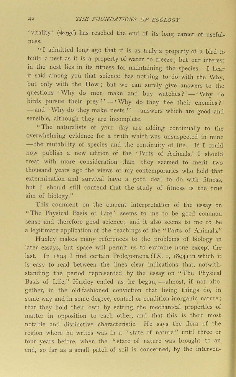 ‘vitality’ has reached the end of its long career of useful- ness, “ I admitted long ago that it is as truly a property of a bird to build a nest as it is a property of water to freeze \ but our interest in the nest lies in its fitness for maintaining the species. I hear it said among you that science has nothing to do with the Why, but only with the How ; but we can surely give answers to the questions ‘Why do men make and buy watches.?’ — ‘Why do birds pursue their prey.?’ —‘Why do they flee their enemies.?’ — and ‘Why do they make nests.?’ —answers which are good and sensible, although they are incomplete. “The naturalists of your day are adding continually to the overwhelming evidence for a truth which was unsuspected in mine — the mutability of species and the continuity of life. If I could now publish a new edition of the ‘Parts of Animals,’ I should treat with more consideration than they seemed to merit two thousand years ago the views of my contemporaries who held that extermination and survival have a good deal to do with fitness, but I should still contend that the study of fitness is the true aim of biology.” This comment on the current interpretation of the essay on “The Physical Basis of Life” seems to me to be good common sense and therefore good science; and it also seems to me to be a legitimate application of the teachings of the “Parts of Animals.” Huxley makes many references to the problems of biology in later essays, but space will permit us to examine none except the last. In 1894 I find certain Prolegomena (IX. i, 1894) in which it is easy to read between the lines clear indications that, notwith- standing the period represented by the essay on “The Physical Basis of Life,” Huxley ended as he began,—almost, if not alto- gether, in the old-fashioned conviction that living things do, in some way and in some degree, control or condition inorganic nature; that they hold their own by setting the mechanical properties of matter in opposition to each other, and that this is their most notable and distinctive characteristic. He says the flora of the region where he writes was in a “state of nature” until three or four years before, when the “ state of nature was brought to an end, so far as a small patch of soil is concerned, by the interven-