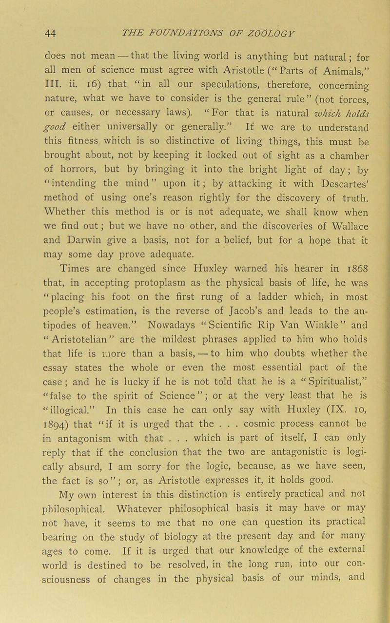 does not mean — that the living world is anything but natural; for all men of science must agree with Aristotle (“ Parts of Animals,” III. ii. i6) that “in all our speculations, therefore, concerning nature, what we have to consider is the general rule ” (not forces, or causes, or necessary laws). “For that is natural tvhich holds good either universally or generally.” If we are to understand this fitness which is so distinctive of living things, this must be brought about, not by keeping it locked out of sight as a chamber of horrors, but by bringing it into the bright light of day; by “intending the mind” upon it; by attacking it with Descartes’ method of using one’s reason rightly for the discovery of truth. Whether this method is or is not adequate, we shall know when we find out; but we have no other, and the discoveries of Wallace and Darwin give a basis, not for a belief, but for a hope that it may some day prove adequate. Times are changed since Huxley warned his hearer in 1868 that, in accepting protoplasm as the physical basis of life, he was “placing his foot on the first rung of a ladder which, in most people’s estimation, is the reverse of Jacob’s and leads to the an- tipodes of heaven.” Nowadays “Scientific Rip Van Winkle” and “Aristotelian” arc the mildest phrases applied to him who holds that life is more than a basis, — to him who doubts whether the essay states the whole or even the most essential part of the case; and he is lucky if he is not told that he is a “ Spiritualist,” “false to the spirit of Science”; or at the very least that he is “illogical.” In this case he can only say with Huxley (IX. 10, 1894) that “if it is urged that the . . . cosmic process cannot be in antagonism with that . . . which is part of itself, I can only reply that if the conclusion that the two are antagonistic is logi- cally absurd, I am sorry for the logic, because, as we have seen, the fact is so ”; or, as Aristotle expresses it, it holds good. My own interest in this distinction is entirely practical and not philosophical. Whatever philosophical basis it may have or may not have, it seems to me that no one can question its practical bearing on the study of biology at the present day and for many ages to come. If it is urged that our knowledge of the external world is destined to be resolved, in the long run, into our con- sciousness of changes in the physical basis of our minds, and