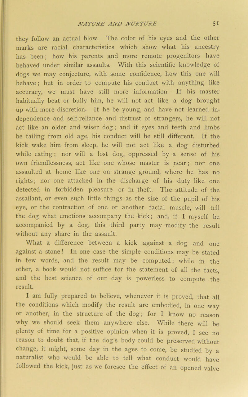 they follow an actual blow. The color of his eyes and the other marks are racial characteristics which show what his ancestry has been; how his parents and more remote progenitors have behaved under similar assaults. With this scientific knowledge of dogs we may conjecture, with some confidence, how this one will behave; but in order to compute his conduct with anything like accuracy, we must have still more information. If his master habitually beat or bully him, he will not act like a dog brought up with more discretion. If he be young, and have not learned in- dependence and self-reliance and distrust of strangers, he will not act like an older and wiser dog; and if eyes and teeth and limbs be failing from old age, his conduct will be still different. If the kick wake him from sleep, he will not act like a dog disturbed while eating; nor will a lost dog, oppressed by a sense of his own friendlessness, act like one whose master is near; nor one assaulted at home like one on strange ground, where he has no rights; nor one attacked in the discharge of his duty like one detected in forbidden pleasure or in theft. The attitude of the assailant, or even su,ch little things as the size of the pupil of his eye, or the contraction of one or another facial muscle, will tell the dog what emotions accompany the kick; and, if I myself be accompanied by a dog, this third party may modify the result without any share in the assault. What a difference between a kick against a dog and one against a stone! In one case the simple conditions may be stated in few words, and the result may be computed; while in the other, a book would not suffice for the statement of all the facts, and the best science of our day is powerless to compute the result. I am fully prepared to believe, whenever it is proved, that all the conditions which modify the result are embodied, in one way or another, in the structure of the dog; for I know no reason why we should seek them anywhere else. While there will be plenty of time for a positive opinion when it is proved, I see no reason to doubt that, if the dog’s body could be preserved without change, it might, some day in the ages to come, be studied by a naturalist who would be able to tell what conduct would have followed the kick, just as we foresee the effect of an opened valve