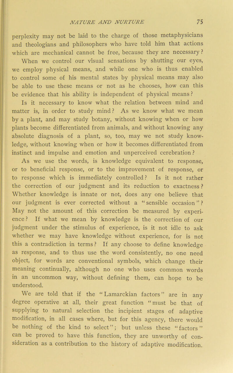 perplexity may not be laid to the charge of those metaphysicians and theologians and philosophers who have told him that actions which are mechanical cannot be free, because they are necessary ? When we control our visual sensations by shutting our eyes, we employ physical means, and while one who is thus enabled to control some of his mental states by physical means may also be able to use these means or not as he chooses, how can this be evidence that his ability is independent of physical means ? Is it necessary to know what the relation between mind and matter is, in order to study mind ? As we know what we mean by a plant, and may study botany, without knowing when or how plants become differentiated from animals, and without knowing any absolute diagnosis of a plant, so, too, may we not study know- ledge, without knowing when or how it becomes differentiated from instinct and impulse and emotion and unperceived cerebration ? As we use the words, is knowledge equivalent to response, or to beneficial response, or to the improvement of response, or to response which is immediately controlled ? Is it not rather the correction of our judgment and its reduction to exactness ? Whether knowledge is innate or not, does any one believe that our judgment is ever corrected without a “sensible occasion”? May not the amount of this correction be measured by experi- ence ? If what we mean by knowledge is the correction of our judgment under the stimulus of experience, is it not idle to ask whether we may have knowledge without experience, for is not this a contradiction in terms ? If any choose to define knowledge as response, and to thus use the word consistently, no one need object, for words are conventional symbols, which change their meaning continually, although no one who uses common words in an uncommon way, without defining them, can hope to be understood. We are told that if the “ Lamarckian factors ” are in any degree operative at all, their great function “ must be that of supplying to natural selection the incipient stages of adaptive modification, in all cases where, but for this agency, there would be nothing of the kind to select”; but unless these “factors” can be proved to have this function, they are unworthy of con- sideration as a contribution to the history of adaptive modification.
