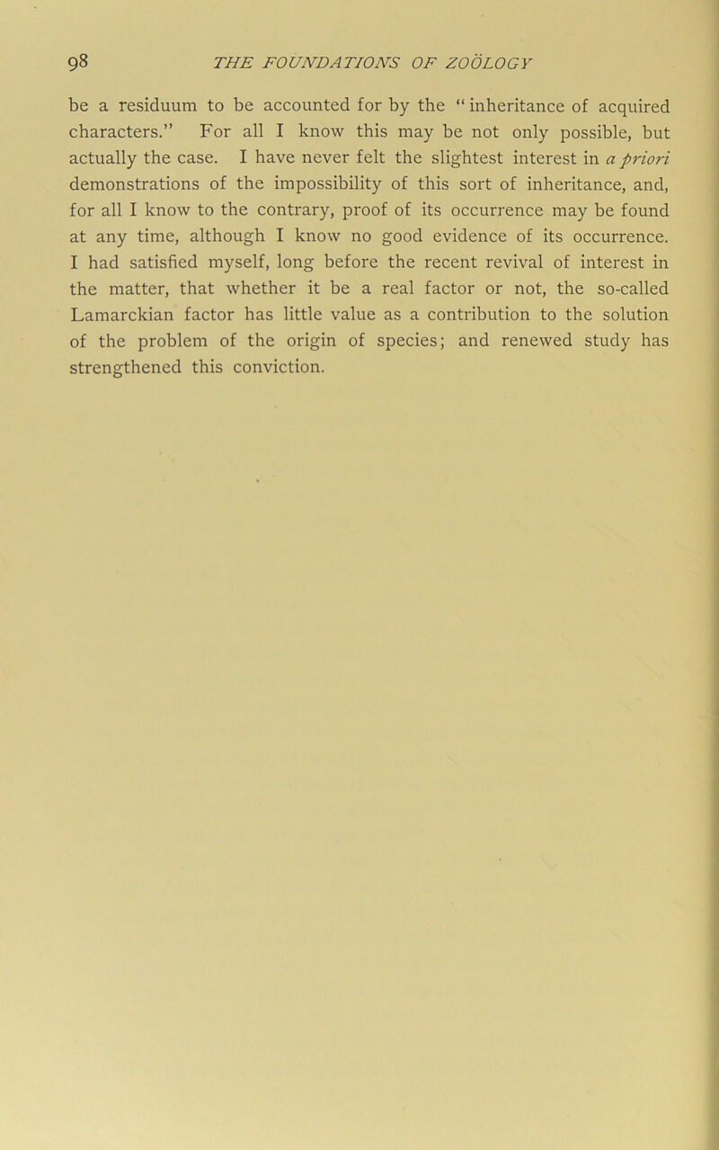 be a residuum to be accounted for by the “ inheritance of acquired characters.” For all I know this may be not only possible, but actually the case. I have never felt the slightest interest in a priori demonstrations of the impossibility of this sort of inheritance, and, for all I know to the contrary, proof of its occurrence may be found at any time, although I know no good evidence of its occurrence. I had satisfied myself, long before the recent revival of interest in the matter, that whether it be a real factor or not, the so-called Lamarckian factor has little value as a contribution to the solution of the problem of the origin of species; and renewed study has strengthened this conviction.