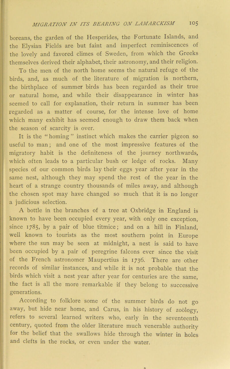 boreans, the garden of the Hesperides, the Fortunate Islands, and the Elysian Fields are but faint and imperfect reminiscences of the lovely and favored climes of Sweden, from which the Greeks themselves derived their alphabet, their astronomy, and their religion. To the men of the north home seems the natural refuge of the birds, and, as much of the literature of migration is northern, the birthplace of summer birds has been regarded as their true or natural home, and while their disappearance in winter has seemed to call for explanation, their return in summer has been regarded as a matter of course, for the intense love of home which many exhibit has seemed enough to draw them back when the season of scarcity is over. It is the “ homing ” instinct which makes the carrier pigeon so useful to man; and one of the most impressive features of the migratory habit is the definiteness of the journey northwards, which often leads to a particular bush or ledge of rocks. Many species of our common birds lay their eggs year after year in the same nest, although they may spend the rest of the year in the heart of a strange country thousands of miles away, and although the chosen spot may have changed so much that it is no longer a judicious selection. A bottle in the branches of a tree at Oxbridge in England is known to have been occupied every year, with only one exception, since 1785, by a pair of blue titmice; and on a hill in Finland, well known to tourists as the most southern point in Europe where the sun may be seen at midnight, a nest is said to have been occupied by a pair of peregrine falcons ever since the visit of the French astronomer Maupertius in 1736. There are other records of similar instances, and while it is not probable that the birds which visit a nest year after year for centuries are the same, the fact is all the more remarkable if they belong to successive generations. According to folklore some of the summer birds do not go away, but hide near home, and Cams, in his history of zoology, I refers to several learned writers who, early in the seventeenth 1 century, quoted from the older literature much venerable authority ^ for the belief that the swallows hide through the winter in holes I and clefts in the rocks, or even under the water.