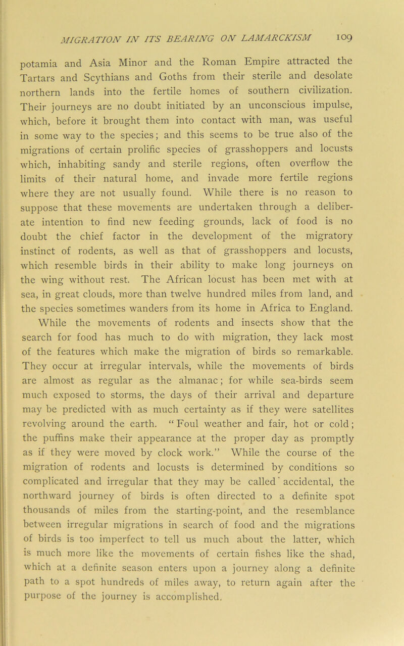 potamia and Asia Minor and the Roman Empire attracted the Tartars and Scythians and Goths from their sterile and desolate northern lands into the fertile homes of southern civilization. Their journeys are no doubt initiated by an unconscious impulse, which, before it brought them into contact with man, was useful in some way to the species; and this seems to be true also of the migrations of certain prolific species of grasshoppers and locusts which, inhabiting sandy and sterile regions, often overflow the limits of their natural home, and invade more fertile regions where they are not usually found. While there is no reason to suppose that these movements are undertaken through a deliber- ate intention to find new feeding grounds, lack of food is no doubt the chief factor in the development of the migratory instinct of rodents, as well as that of grasshoppers and locusts, which resemble birds in their ability to make long journeys on the wing without rest. The African locust has been met with at sea, in great clouds, more than twelve hundred miles from land, and the species sometimes wanders from its home in Africa to England. While the movements of rodents and insects show that the search for food has much to do with migration, they lack most of the features which make the migration of birds so remarkable. They occur at irregular intervals, while the movements of birds are almost as regular as the almanac; for while sea-birds seem much exposed to storms, the days of their arrival and departure may be predicted with as much certainty as if they were satellites revolving around the earth. “ Foul weather and fair, hot or cold; the puffins make their appearance at the proper day as promptly as if they were moved by clock work.” While the course of the migration of rodents and locusts is determined by conditions so complicated and irregular that they may be called' accidental, the northward journey of birds is often directed to a definite spot thousands of miles from the starting-point, and the resemblance between irregular migrations in search of food and the migrations of birds is too imperfect to tell us much about the latter, which is much more like the movements of certain fishes like the shad, which at a definite season enters upon a journey along a definite path to a spot hundreds of miles away, to return again after the purpose of the journey is accomplished.