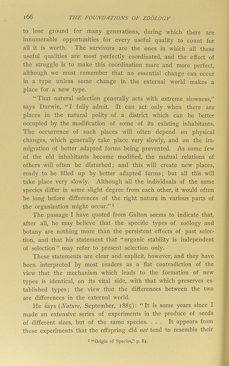 to lose ground for many generations, during which there are innumerable opportunities for every useful quality to count for all it is worth. The survivors are the ones in which all these useful qualities are most perfectly coordinated, and the effect of the struggle is to make this coordination more and more perfect, although we must remember that no essential change can occur in a type unless some change in the external world makes a place for a new type. “That natural selection generally acts with extreme slowness,” says Darwin, “ I fully admit. It can act only when there are places in the natural polity of a district which can be better occupied by the modification of some of its existing inhabitants. The occurrence of such places will often depend on physical changes, which generally take place very slowly, and on the im- migration of better adapted forms being prevented. As some few of the old inhabitants become modified, the mutual relations of others will often be disturbed; and this will create new places, ready to be filled up by better adapted forms; but all this will take place very slowly. Although all the individuals of the same species differ in some slight degree from each other, it would often be long before differences of the right nature in various parts of the organization might occur.” ^ The passage I have quoted from Galton seems to indicate that, after all, he may believe that the specific types of zoology and botany are nothing more than the persistent effects of past selec- tion, and that his statement that “organic stability is independent of selection ” may refer to present selection only. These statements are clear and explicit, however, and they have been interpreted by most readers as a flat contradiction of the view that the mechanism which leads to the formation of new types is identical, on its vital side, with that which preserves es- tablished types; the view that the differences between the two are differences in the external world. He says {Nattire, September, 1885): “It is some years since I made an extensive series of experiments in the produce of seeds of different sizes, but of the same species. ... It appears from these experiments that the offspring did not tend to resemble their ^ “Origin of Species,” p. 84.