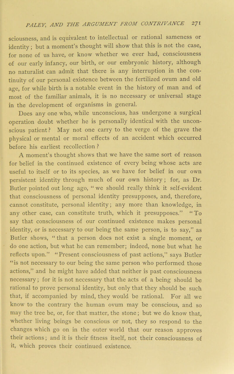 sciousness, and is equivalent to intellectual or rational sameness or identity; but a moment’s thought will show that this is not the case, for none of us have, or know whether we ever had, consciousness of our early infancy, our birth, or our embryonic history, although no naturalist can admit that there is any interruption in the con- tinuity of our personal existence between the fertilized ovum and old age, for while birth is a notable event in the history of man and of most of the familiar animals, it is no necessary or universal stage in the development of organisms in general. Does any one who, while unconscious, has undergone a surgical operation doubt whether he is personally identical with the uncon- scious patient? May not one carry to the verge of the grave the physical or mental or moral effects of an accident which occurred before his earliest recollection ? A moment’s thought shows that we have the same sort of reason for belief in the continued existence of every being whose acts are useful to itself or to its species, as we have for belief in our own persistent identity through much of our own history ; for, as Dr. Butler pointed out long ago, “ we should really think it self-evident that consciousness of personal identity presupposes, and, therefore, cannot constitute, personal identity; any more than knowledge, in any other case, can constitute truth, which it presupposes.” “To say that consciousness of our continued existence makes personal identity, or is necessary to our being the same person, is to say,” as Butler shows, “ that a person does not exist a single moment, or do one action, but what he can remember; indeed, none but what he reflects upon.” “Present consciousness of past actions,” says Butler “is not necessary to our being the same person who performed those actions,” and he might have added that neither is past consciousness necessary; for it is not necessary that the acts of a being should be rational to prove personal identity, but only that they should be such that, if accompanied by mind, they would be rational. For all we know to the contrary the human ovum may be conscious, and so may the tree be, or, for that matter, the stone; but we do know that, whether living beings be conscious or not, they so respond to the changes which go on in the outer world that our reason approves their actions; and it is their fitness itself, not their consciousness of it, which proves their continued existence.