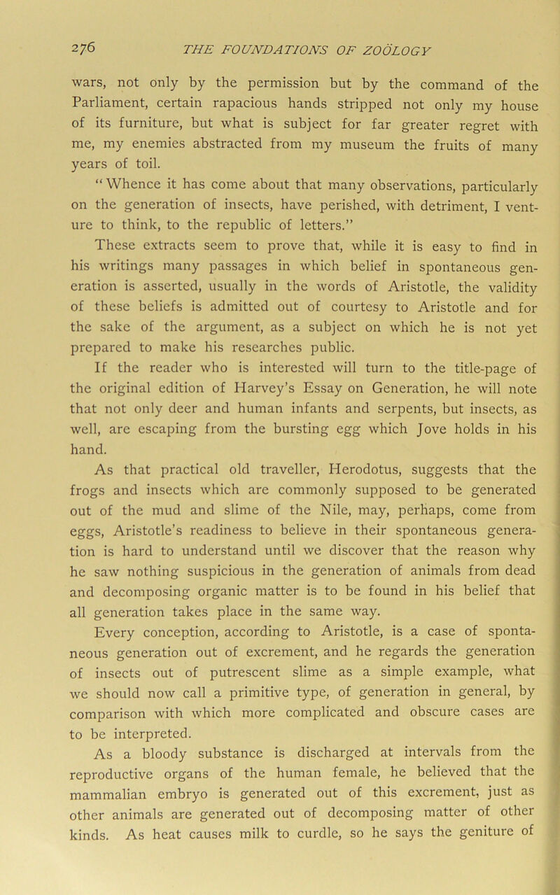 wars, not only by the permission but by the command of the Parliament, certain rapacious hands stripped not only my house of its furniture, but what is subject for far greater regret with me, my enemies abstracted from my museum the fruits of many years of toil. “ Whence it has come about that many observations, particularly on the generation of insects, have perished, with detriment, I vent- ure to think, to the republic of letters.” These extracts seem to prove that, while it is easy to find in his writings many passages in which belief in spontaneous gen- eration is asserted, usually in the words of Aristotle, the validity of these beliefs is admitted out of courtesy to Aristotle and for the sake of the argument, as a subject on which he is not yet prepared to make his researches public. If the reader who is interested will turn to the title-page of the original edition of Harvey’s Essay on Generation, he will note that not only deer and human infants and serpents, but insects, as well, are escaping from the bursting egg which Jove holds in his hand. As that practical old traveller, Herodotus, suggests that the frogs and insects which are commonly supposed to be generated out of the mud and slime of the Nile, may, perhaps, come from eggs, Aristotle’s readiness to believe in their spontaneous genera- tion is hard to understand until we discover that the reason why he saw nothing suspicious in the generation of animals from dead and decomposing organic matter is to be found in his belief that all generation takes place in the same way. Every conception, according to Aristotle, is a case of sponta- neous generation out of excrement, and he regards the generation of insects out of putrescent slime as a simple example, what we should now call a primitive type, of generation in general, by comparison with which more complicated and obscure cases are to be interpreted. As a bloody substance is discharged at intervals from the reproductive organs of the human female, he believed that the j mammalian embryo is generated out of this excrement, just as other animals are generated out of decomposing matter of other kinds. As heat causes milk to curdle, so he says the geniture of