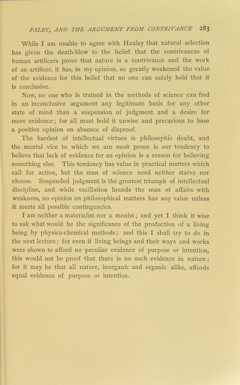 While I am unable to agree with Huxley that natural selection has given the death-blow to the belief that the contrivances of human artificers prove that nature is a contrivance and the work of an artificer, it has, in my opinion, so greatly weakened the value of the evidence for this belief that no one can safely hold that it is conclusive. Now, no one who is trained in the methods of science can find in an inconclusive argument any legitimate basis for any other state of mind than a suspension of judgment and a desire for more evidence; for all must hold it unwise and precarious to base a positive opinion on absence of disproof. The hardest of intellectual virtues is philosophic doubt, and the mental vice to which we are most prone is our tendency to believe that lack of evidence for an opinion is a reason for believing something else. This tendency has value in practical matters which call for action, but the man of science need neither starve nor choose. Suspended judgment is the greatest triumph of intellectual discipline, and while vacillation brands the man of affairs with weakness, no opinion on philosophical matters has any value unless it meets all possible contingencies. I am neither a materialist nor a monist; and yet I think it wise to ask what would be the significance of the production of a living being by physico-chemical methods; and this I shall try to do in the next lecture; for even if living beings and their ways and works were shown to afford no peculiar evidence of purpose or intention, this would not be proof that there is no such evidence in nature; for it may be that all nature, inorganic and organic alike, affords equal evidence of purpose or intention.