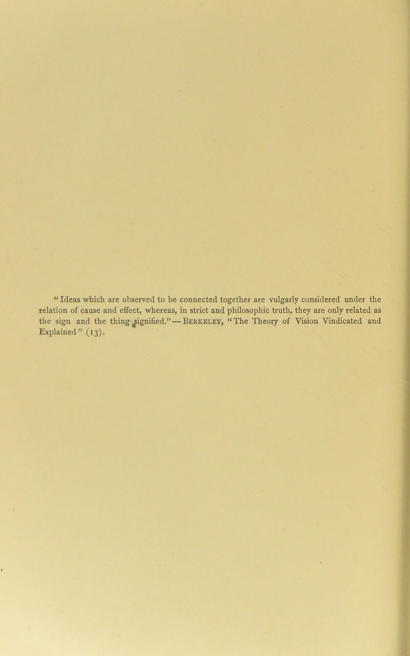 “ Ideas which are observed to be connected together are vulgarly considered under the relation of cause and effect, whereas, in strict and philosophic truth, they are only related as the sign and the thing signified.” — Berkeley, “The Theory of Vision Vindicated and