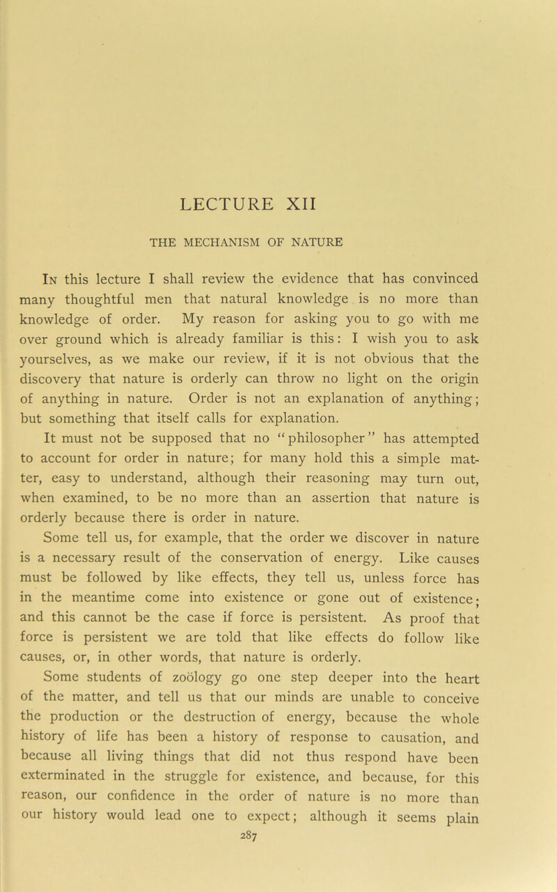 THE MECHANISM OF NATURE In this lecture I shall review the evidence that has convinced many thoughtful men that natural knowledge is no more than knowledge of order. My reason for asking you to go with me over ground which is already familiar is this: I wish you to ask yourselves, as we make our review, if it is not obvious that the discovery that nature is orderly can throw no light on the origin of anything in nature. Order is not an explanation of anything; but something that itself calls for explanation. It must not be supposed that no “philosopher” has attempted to account for order in nature; for many hold this a simple mat- ter, easy to understand, although their reasoning may turn out, when examined, to be no more than an assertion that nature is orderly because there is order in nature. Some tell us, for example, that the order we discover in nature is a necessary result of the conservation of energy. Like causes must be followed by like effects, they tell us, unless force has in the meantime come into existence or gone out of existence; and this cannot be the case if force is persistent. As proof that force is persistent we are told that like effects do follow like causes, or, in other words, that nature is orderly. Some students of zoology go one step deeper into the heart of the matter, and tell us that our minds are unable to conceive the production or the destruction of energy, because the whole history of life has been a history of response to causation, and because all living things that did not thus respond have been exterminated in the struggle for existence, and because, for this reason, our confidence in the order of nature is no more than our history would lead one to expect; although it seems plain