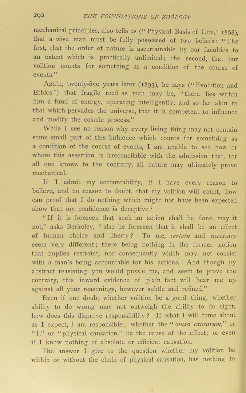 mechanical principles, also tells us (“ Physical Basis of Life,” 1868), that a wise man must be fully possessed of two beliefs: “The first, that the order of nature is ascertainable by our faculties to an extent which is practically unlimited; the second, that our volition counts for something as a condition of the course of events.” Again, twenty-five years later (1893), he says (“Evolution and Ethics”) that fragile reed as man may be, “there lies within him a fund of energy, operating intelligently, and so far akin to that which pervades the universe, that it is competent to influence and modify the cosmic process.” While I see no reason why every living thing may not contain some small part of this influence which counts for something as a condition of the course of events, I am unable to see how or where this assertion is irreconcilable with the admission that, for all one knows to the contrary, all nature may ultimately prove mechanical. If I admit my accountability, if I have every reason to believe, and no reason to doubt, that my volition will count, how can proof that I do nothing which might not have been expected show that my confidence is deceptive ? “ If it is foreseen that such an action shall be done, may it not,” asks Berkeley, “ also be foreseen that it shall be an effect of human choice and liberty ? To me, cej'tain and necessary seem very different; there being nothing in the former notion that implies restraint, nor consequently which may not consist with a man’s being accountable for his actions. And though by abstract reasoning you would puzzle me, and seem to prove the contrary, this inward evidence of plain fact will bear me up against all your reasonings, however subtle and refined.” Even if one doubt whether volition be a good thing, whether ability to do wrong may not outweigh the ability to do right, how does this disprove responsibility ? If what I will come about as I expect, I am responsible; whether the causa causarum” or “I,” or “physical causation,” be the cause of the effect; or even if I know nothing of absolute or efficient causation. The answer I give to the question whether my volition be within or without the chain of physical causation, has nothing to