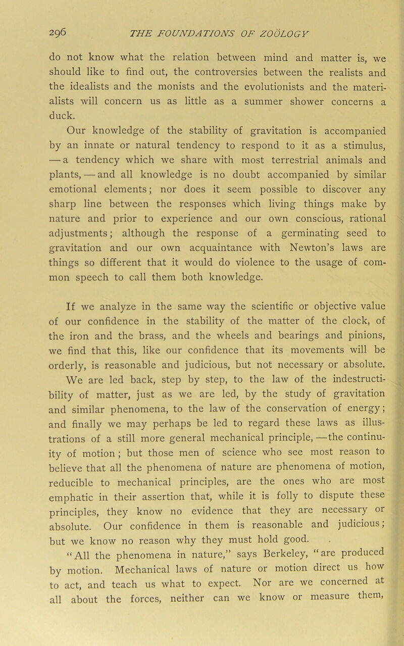 do not know what the relation between mind and matter is, we should like to find out, the controversies between the realists and the idealists and the monists and the evolutionists and the materi- alists will concern us as little as a summer shower concerns a duck. Our knowledge of the stability of gravitation is accompanied by an innate or natural tendency to respond to it as a stimulus, — a tendency which we share with most terrestrial animals and plants, — and all knowledge is no doubt accompanied by similar emotional elements; nor does it seem possible to discover any sharp line between the responses which living things make by nature and prior to experience and our own conscious, rational adjustments; although the response of a germinating seed to gravitation and our own acquaintance with Newton’s laws are things so different that it would do violence to the usage of com- mon speech to call them both knowledge. If we analyze in the same way the scientific or objective value of our confidence in the stability of the matter of the clock, of the iron and the brass, and the wheels and bearings and pinions, we find that this, like our confidence that its movements will be orderly, is reasonable and judicious, but not necessary or absolute. We are led back, step by step, to the law of the indestructi- bility of matter, just as we are led, by the study of gravitation and similar phenomena, to the law of the conservation of energy; and finally we may perhaps be led to regard these laws as illus- trations of a still more general mechanical principle,—the continu- ity of motion; but those men of science who see most reason to believe that all the phenomena of nature are phenomena of motion, reducible to mechanical principles, are the ones who are most emphatic in their assertion that, while it is folly to dispute these principles, they know no evidence that they are necessary or absolute. Our confidence in them is reasonable and judicious; but we know no reason why they must hold good. “All the phenomena in nature,” says Berkeley, “are produced by motion. Mechanical laws of nature or motion direct us how to act, and teach us what to expect. Nor are we concerned at all about the forces, neither can we know or measure them.