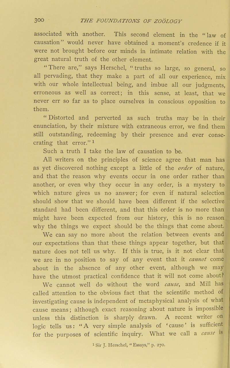 associated with another. This second element in the “law of causation” would never have obtained a moment’s credence if it were not brought before our minds in intimate relation with the great natural truth of the other element. “There are,” says Herschel, “truths so large, so general, so all pervading, that they make a part of all our experience, mix with our whole intellectual being, and imbue all our judgments, erroneous as well as correct; in this sense, at least, that we never err so far as to place ourselves in conscious opposition to them. “ Distorted and perverted as such truths may be in their enunciation, by their mixture with extraneous error, we find them still outstanding, redeeming by their presence and ever conse- crating that error.” ^ Such a truth I take the law of causation to be. All writers on the principles of science agree that man has as yet discovered nothing except a little of the order of nature, and that the reason why events occur in one order rather than another, or even why they occur in any order, is a mystery to which nature gives us no answer; for even if natural selection should show that we should have been different if the selective standard had been different, and that this order is no more than might have been expected from our history, this is no reason why the things we expect should be the things that come about. We can say no more about the relation between events and our expectations than that these things appear together, but that nature does not tell us why. If this is true, is it not clear that we are in no position to say of any event that it cannot come about in the absence of any other event, although we may have the utmost practical confidence that it will not come about.? We cannot well do without the word cause, and Mill has called attention to the obvious fact that the scientific method of investigating cause is independent of metaphysical analysis of what cause means; although exact reasoning about nature is impossible unless this distinction is sharply drawn. A recent writer on logic tells us: “A very simple analysis of ‘cause’ is sufficient for the purposes of scientific inquiry. What we call a cause is 1 Sir J. Herschel, “ Essays,” p. 270.