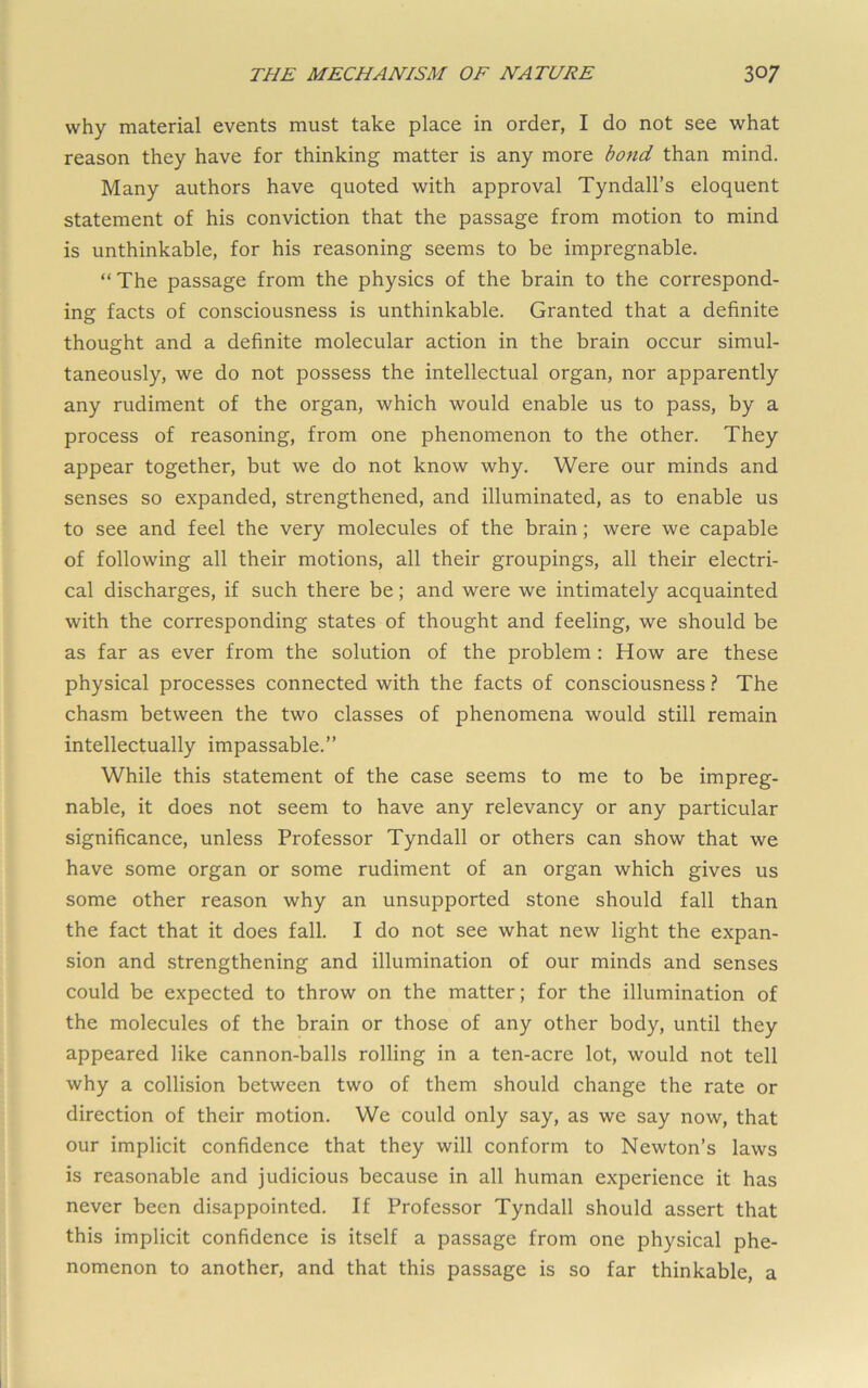 why material events must take place in order, I do not see what reason they have for thinking matter is any more bond than mind. Many authors have quoted with approval Tyndall’s eloquent statement of his conviction that the passage from motion to mind is unthinkable, for his reasoning seems to be impregnable. “The passage from the physics of the brain to the correspond- ing facts of consciousness is unthinkable. Granted that a definite thought and a definite molecular action in the brain occur simul- taneously, we do not possess the intellectual organ, nor apparently any rudiment of the organ, which would enable us to pass, by a process of reasoning, from one phenomenon to the other. They appear together, but we do not know why. Were our minds and senses so expanded, strengthened, and illuminated, as to enable us to see and feel the very molecules of the brain; were we capable of following all their motions, all their groupings, all their electri- cal discharges, if such there be; and were we intimately acquainted with the corresponding states of thought and feeling, we should be as far as ever from the solution of the problem: How are these physical processes connected with the facts of consciousness ? The chasm between the two classes of phenomena would still remain intellectually impassable.” While this statement of the case seems to me to be impreg- nable, it does not seem to have any relevancy or any particular significance, unless Professor Tyndall or others can show that we have some organ or some rudiment of an organ which gives us some other reason why an unsupported stone should fall than the fact that it does fall. I do not see what new light the expan- sion and strengthening and illumination of our minds and senses could be expected to throw on the matter; for the illumination of the molecules of the brain or those of any other body, until they appeared like cannon-balls rolling in a ten-acre lot, would not tell why a collision between two of them should change the rate or direction of their motion. We could only say, as we say now, that our implicit confidence that they will conform to Newton’s laws is reasonable and judicious because in all human experience it has never been disappointed. If Professor Tyndall should assert that this implicit confidence is itself a passage from one physical phe- nomenon to another, and that this passage is so far thinkable, a