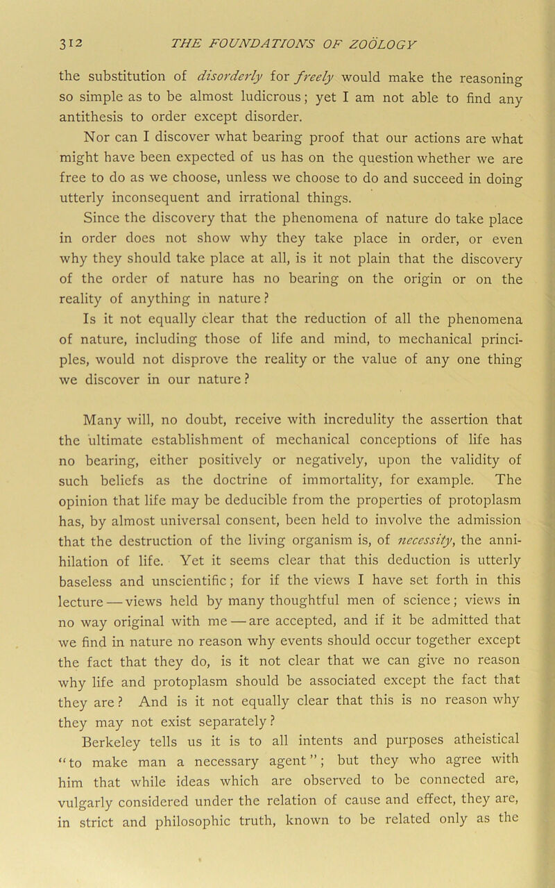 the substitution of disorderly for freely would make the reasoning so simple as to be almost ludicrous; yet I am not able to find any antithesis to order except disorder. Nor can I discover what bearing proof that our actions are what might have been expected of us has on the question whether we are free to do as we choose, unless we choose to do and succeed in doing utterly inconsequent and irrational things. Since the discovery that the phenomena of nature do take place in order does not show why they take place in order, or even why they should take place at all, is it not plain that the discovery of the order of nature has no bearing on the origin or on the reality of anything in nature ? Is it not equally clear that the reduction of all the phenomena of nature, including those of life and mind, to mechanical princi- ples, would not disprove the reality or the value of any one thing we discover in our nature ? Many will, no doubt, receive with incredulity the assertion that the ultimate establishment of mechanical conceptions of life has no bearing, either positively or negatively, upon the validity of such beliefs as the doctrine of immortality, for example. The opinion that life may be deducible from the properties of protoplasm has, by almost universal consent, been held to involve the admission that the destruction of the living organism is, of necessity, the anni- hilation of life. Yet it seems clear that this deduction is utterly baseless and unscientific; for if the views I have set forth in this lecture — views held by many thoughtful men of science; views in no way original with me — are accepted, and if it be admitted that we find in nature no reason why events should occur together except the fact that they do, is it not clear that we can give no reason why life and protoplasm should be associated except the fact that they are} And is it not equally clear that this is no reason why they may not exist separately t Berkeley tells us it is to all intents and purposes atheistical “to make man a necessary agent”; but they who agree with him that while ideas which are observed to be connected are, vulgarly considered under the relation of cause and effect, they aie, in strict and philosophic truth, known to be related only as the