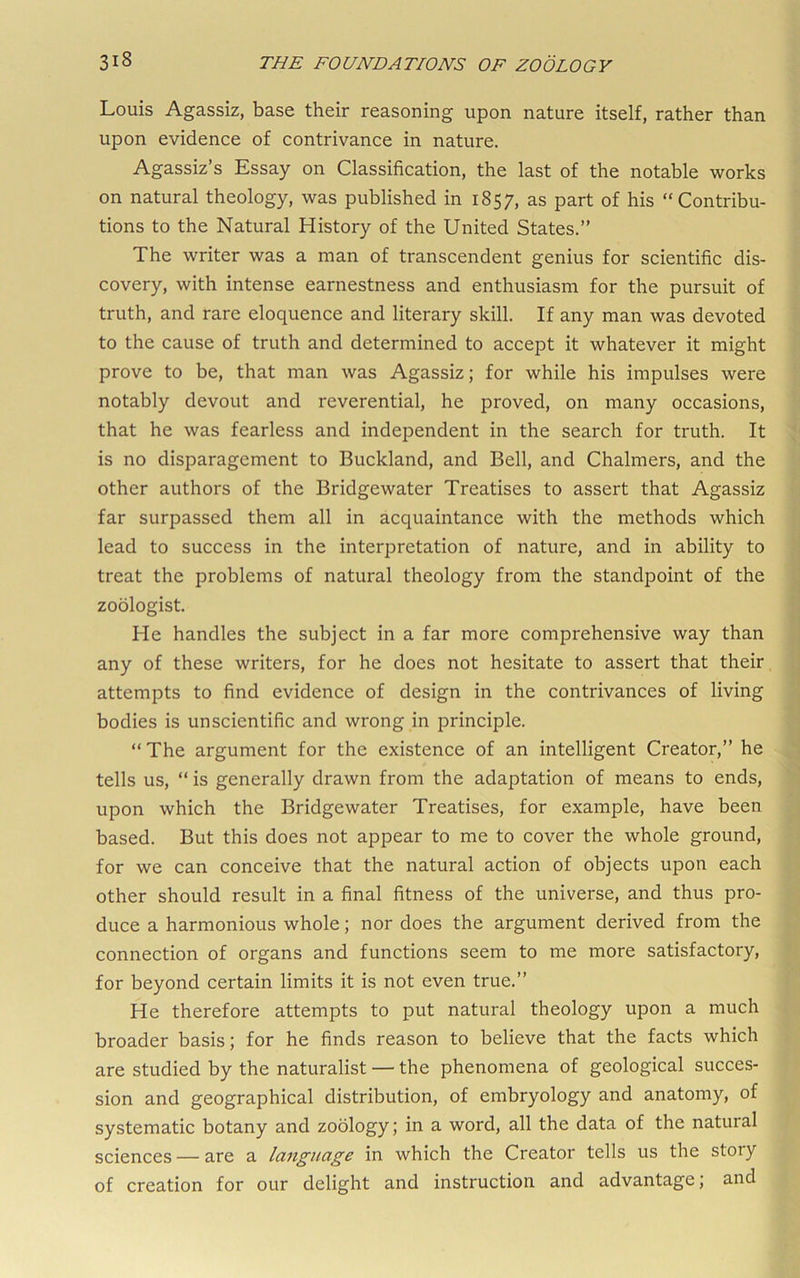 Louis Agassiz, base their reasoning upon nature itself, rather than upon evidence of contrivance in nature. Agassiz’s Essay on Classification, the last of the notable works on natural theology, was published in 1857, as part of his “Contribu- tions to the Natural History of the United States.” The writer was a man of transcendent genius for scientific dis- covery, with intense earnestness and enthusiasm for the pursuit of truth, and rare eloquence and literary skill. If any man was devoted to the cause of truth and determined to accept it whatever it might prove to be, that man was Agassiz; for while his impulses were notably devout and reverential, he proved, on many occasions, that he was fearless and independent in the search for truth. It is no disparagement to Buckland, and Bell, and Chalmers, and the other authors of the Bridgewater Treatises to assert that Agassiz far surpassed them all in acquaintance with the methods which lead to success in the interpretation of nature, and in ability to treat the problems of natural theology from the standpoint of the zoologist. He handles the subject in a far more comprehensive way than any of these writers, for he does not hesitate to assert that their, attempts to find evidence of design in the contrivances of living bodies is unscientific and wrong in principle. “ The argument for the existence of an intelligent Creator,” he tells us, “ is generally drawn from the adaptation of means to ends, upon which the Bridgewater Treatises, for example, have been based. But this does not appear to me to cover the whole ground, for we can conceive that the natural action of objects upon each other should result in a final fitness of the universe, and thus pro- duce a harmonious whole; nor does the argument derived from the connection of organs and functions seem to me more satisfactory, for beyond certain limits it is not even true.” He therefore attempts to put natural theology upon a much broader basis; for he finds reason to believe that the facts which are studied by the naturalist — the phenomena of geological succes- sion and geographical distribution, of embryology and anatomy, of systematic botany and zoology; in a word, all the data of the natural sciences — are a language in which the Creator tells us the story of creation for our delight and instruction and advantage; and