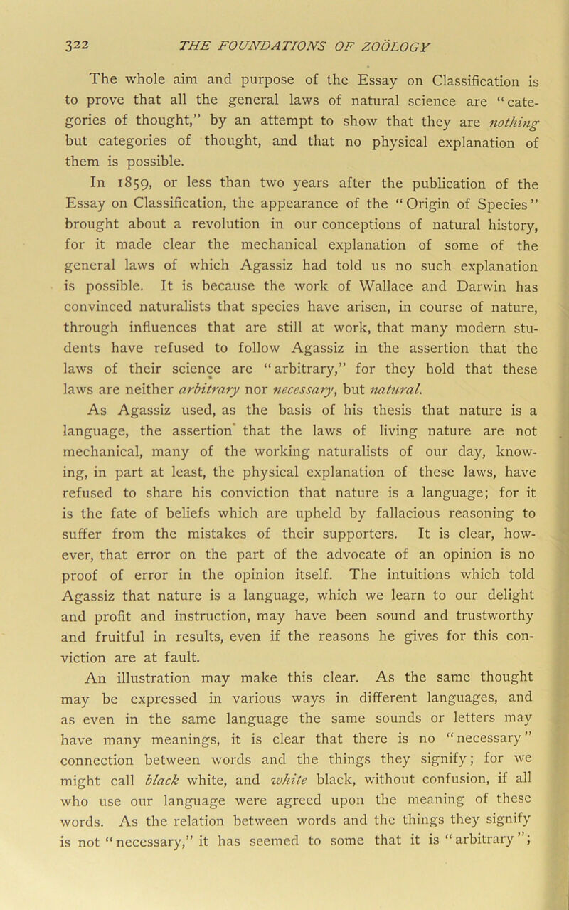 The whole aim and purpose of the Essay on Classification is to prove that all the general laws of natural science are “cate- gories of thought,” by an attempt to show that they are nothing but categories of thought, and that no physical explanation of them is possible. In 1859, or less than two years after the publication of the Essay on Classification, the appearance of the “ Origin of Species ” brought about a revolution in our conceptions of natural history, for it made clear the mechanical explanation of some of the general laws of which Agassiz had told us no such explanation is possible. It is because the work of Wallace and Darwin has convinced naturalists that species have arisen, in course of nature, through influences that are still at work, that many modern stu- dents have refused to follow Agassiz in the assertion that the laws of their science are “arbitrary,” for they hold that these laws are neither arbitrary nor necessary, but natural. As Agassiz used, as the basis of his thesis that nature is a language, the assertion* that the laws of living nature are not mechanical, many of the working naturalists of our day, know- ing, in part at least, the physical explanation of these laws, have refused to share his conviction that nature is a language; for it is the fate of beliefs which are upheld by fallacious reasoning to suffer from the mistakes of their supporters. It is clear, how- ever, that error on the part of the advocate of an opinion is no proof of error in the opinion itself. The intuitions which told Agassiz that nature is a language, which we learn to our delight and profit and instruction, may have been sound and trustworthy and fruitful in results, even if the reasons he gives for this con- viction are at fault. An illustration may make this clear. As the same thought may be expressed in various ways in different languages, and as even in the same language the same sounds or letters may have many meanings, it is clear that there is no “necessary” connection between words and the things they signify; for we might call black white, and white black, without confusion, if all who use our language were agreed upon the meaning of these words. As the relation between words and the things they signify is not “ necessary,” it has seemed to some that it is “ arbitrary ’ ;