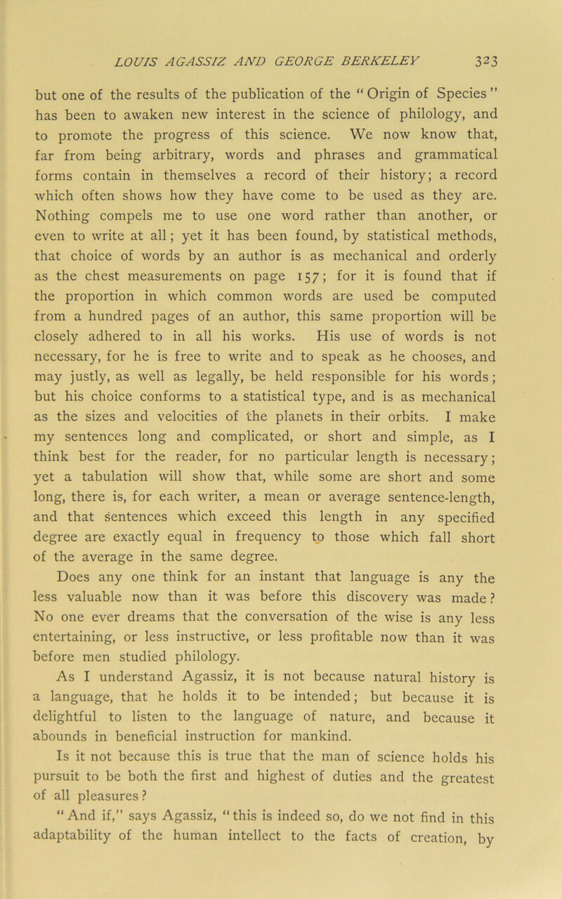 but one of the results of the publication of the “ Origin of Species ” has been to awaken new interest in the science of philology, and to promote the progress of this science. We now know that, far from being arbitrary, words and phrases and grammatical forms contain in themselves a record of their history; a record which often shows how they have come to be used as they are. Nothing compels me to use one word rather than another, or even to write at all; yet it has been found, by statistical methods, that choice of words by an author is as mechanical and orderly as the chest measurements on page 157; for it is found that if the proportion in which common words are used be computed from a hundred pages of an author, this same proportion will be closely adhered to in all his works. His use of words is not necessary, for he is free to write and to speak as he chooses, and may justly, as well as legally, be held responsible for his words; but his choice conforms to a statistical type, and is as mechanical as the sizes and velocities of the planets in their orbits. I make my sentences long and complicated, or short and simple, as I think best for the reader, for no particular length is necessary; yet a tabulation will show that, while some are short and some long, there is, for each writer, a mean or average sentence-length, and that sentences which exceed this length in any specified degree are exactly equal in frequency to those which fall short of the average in the same degree. Does any one think for an instant that language is any the less valuable now than it was before this discovery was made} No one ever dreams that the conversation of the wise is any less entertaining, or less instructive, or less profitable now than it was before men studied philology. As I understand Agassiz, it is not because natural history is a language, that he holds it to be intended; but because it is delightful to listen to the language of nature, and because it abounds in beneficial instruction for mankind. Is it not because this is true that the man of science holds his pursuit to be both the first and highest of duties and the greatest of all pleasures ? “ And if,” says Agassiz, “ this is indeed so, do we not find in this adaptability of the human intellect to the facts of creation, by