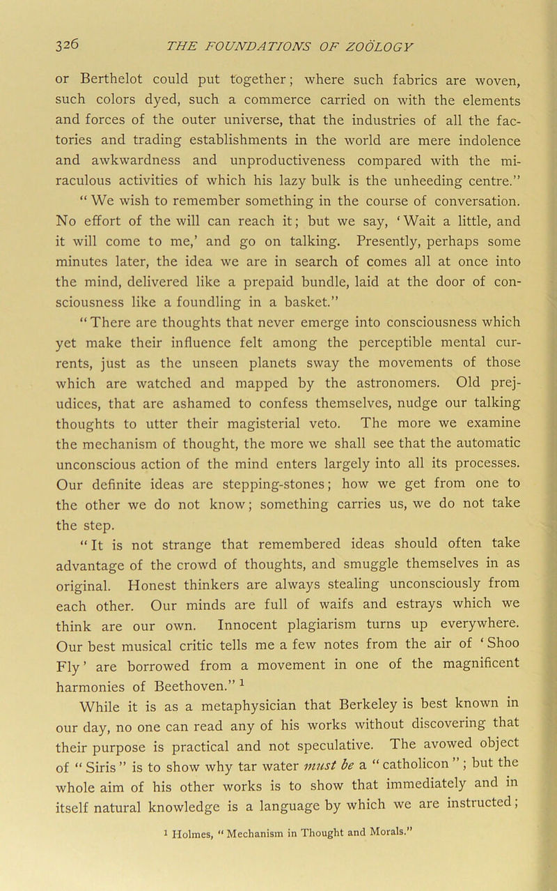 or Berthelot could put together; where such fabrics are woven, such colors dyed, such a commerce carried on with the elements and forces of the outer universe, that the industries of all the fac- tories and trading establishments in the world are mere indolence and awkwardness and unproductiveness compared with the mi- raculous activities of which his lazy bulk is the unheeding centre.” “ We wish to remember something in the course of conversation. No effort of the will can reach it; but we say, ‘Wait a little, and it will come to me,’ and go on talking. Presently, perhaps some minutes later, the idea we are in search of comes all at once into the mind, delivered like a prepaid bundle, laid at the door of con- sciousness like a foundling in a basket.” “ There are thoughts that never emerge into consciousness which yet make their influence felt among the perceptible mental cur- rents, just as the unseen planets sway the movements of those which are watched and mapped by the astronomers. Old prej- udices, that are ashamed to confess themselves, nudge our talking thoughts to utter their magisterial veto. The more we examine the mechanism of thought, the more we shall see that the automatic unconscious action of the mind enters largely into all its processes. Our definite ideas are stepping-stones; how we get from one to the other we do not know; something carries us, we do not take the step. “ It is not strange that remembered ideas should often take advantage of the crowd of thoughts, and smuggle themselves in as original. Honest thinkers are always stealing unconsciously from each other. Our minds are full of waifs and estrays which we think are our own. Innocent plagiarism turns up everywhere. Our best musical critic tells me a few notes from the air of ‘ Shoo Fly ’ are borrowed from a movement in one of the magnificent harmonies of Beethoven.” ^ While it is as a metaphysician that Berkeley is best known in our day, no one can read any of his works without discovering that their purpose is practical and not speculative. The avowed object of “ Siris ” is to show why tar water must be a “ catholicon ; but the whole aim of his other works is to show that immediately and in itself natural knowledge is a language by which we are instructed, 1 Holmes, “ Mechanism in Thought and Morals.”