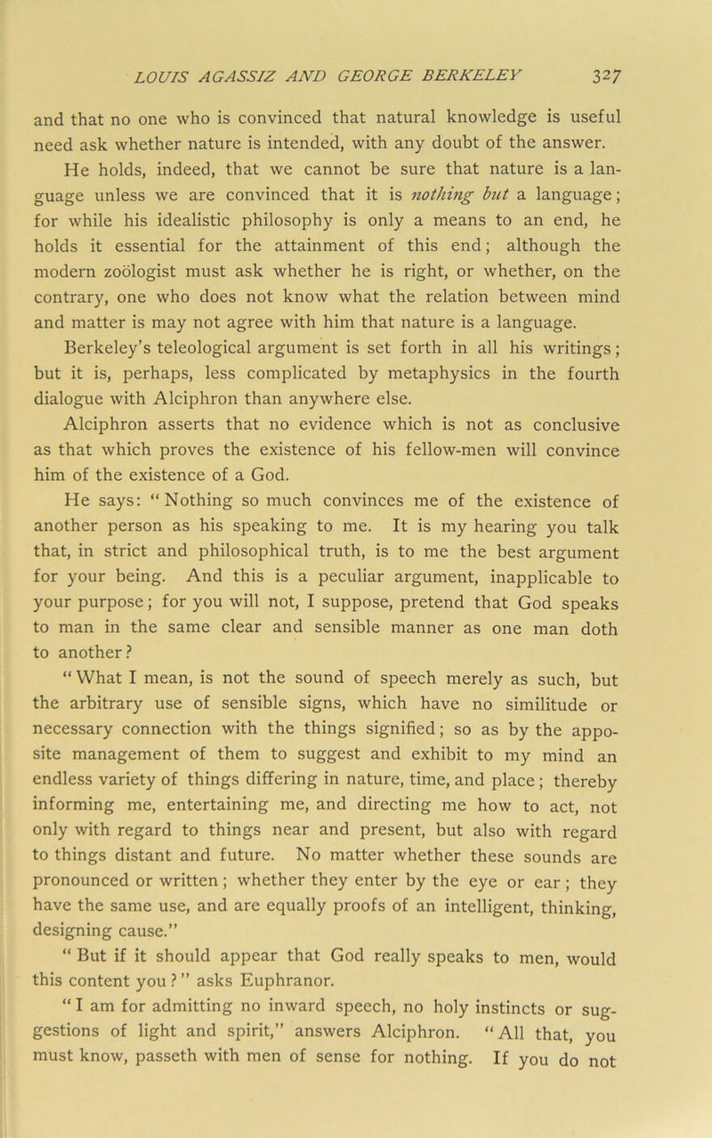 and that no one who is convinced that natural knowledge is useful need ask whether nature is intended, with any doubt of the answer. He holds, indeed, that we cannot be sure that nature is a lan- guage unless we are convinced that it is nothing but a language; for while his idealistic philosophy is only a means to an end, he holds it essential for the attainment of this end; although the modern zoologist must ask whether he is right, or whether, on the contrary, one who does not know what the relation between mind and matter is may not agree with him that nature is a language. Berkeley’s teleological argument is set forth in all his writings; but it is, perhaps, less complicated by metaphysics in the fourth dialogue with Alciphron than anywhere else. Alciphron asserts that no evidence which is not as conclusive as that which proves the existence of his fellow-men will convince him of the existence of a God. He says: “Nothing so much convinces me of the existence of another person as his speaking to me. It is my hearing you talk that, in strict and philosophical truth, is to me the best argument for your being. And this is a peculiar argument, inapplicable to your purpose; for you will not, I suppose, pretend that God speaks to man in the same clear and sensible manner as one man doth to another.? “ What I mean, is not the sound of speech merely as such, but the arbitrary use of sensible signs, which have no similitude or necessary connection with the things signified; so as by the appo- site management of them to suggest and exhibit to my mind an endless variety of things differing in nature, time, and place; thereby informing me, entertaining me, and directing me how to act, not only with regard to things near and present, but also with regard to things distant and future. No matter whether these sounds are pronounced or written ; whether they enter by the eye or ear ; they have the same use, and are equally proofs of an intelligent, thinking, designing cause.” “ But if it should appear that God really speaks to men, would this content you .? ” asks Euphranor. “ I am for admitting no inward speech, no holy instincts or sug- gestions of light and spirit,” answers Alciphron. “All that, you must know, passeth with men of sense for nothing. If you do not