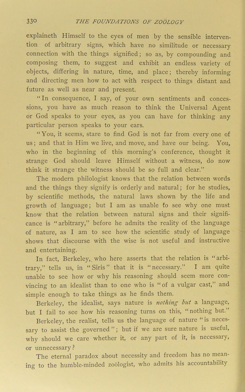 explaineth Himself to the eyes of men by the sensible interven- tion of arbitrary signs, which have no similitude or necessary connection with the things signified; so as, by compounding and composing them, to suggest and exhibit an endless variety of objects, differing in nature, time, and place; thereby informing and directing men how to act with respect to things distant and future as well as near and present. “In consequence, I say, of your own sentiments and conces- sions, you have as much reason to think the Universal Agent or God speaks to your eyes, as you can have for thinking any particular person speaks to your ears. “You, it seems, stare to find God is not far from every one of us; and that in Him we live, and move, and have our being. You, who in the beginning of this morning’s conference, thought it strange God should leave Himself without a witness, do now think it strange the witness should be so full and clear.” The modern philologist knows that the relation between words and the things they signify is orderly and natural; for he studies, by scientific methods, the natural laws shown by the life and growth of language; but I am as unable fo see why one must know that the relation between natural signs and their signifi- cance is “ arbitrary,” before he admits the reality of the language of nature, as I am to see how the scientific study of language shows that discourse with the wise is not useful and instructive and entertaining. In fact, Berkeley,, who here asserts that the relation is “arbi- trary,” tells us, in “Siris” that it is “necessary.” I am quite unable to see how or why his reasoning should seem more con- vincing to an idealist than to one who is “of a vulgar cast,” and simple enough to take things as he finds them. Berkeley, the idealist, says nature is nothing but a language, but I fail to see how his reasoning turns on this, “nothing but.” Berkeley, the realist, tells us the language of nature “ is neces- sary to assist the governed ”; but if we are sure nature is useful, why should we care whether it, or any part of it, is necessary, or unnecessary ? The eternal paradox about necessity and freedom has no mean- ing to the humble-minded zoologist, who admits his accountability