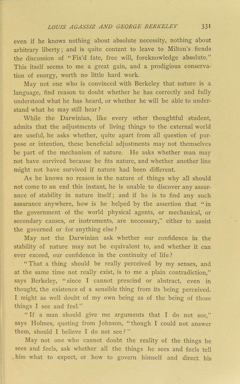 even if he knows nothing about absolute necessity, nothing about arbitrary liberty; and is quite content to leave to Milton’s fiends the discussion of “ Fix’d fate, free will, foreknowledge absolute.” This itself seems to me a great gain, and a prodigious conserva- tion of energy, worth no little hard work. May not one who is convinced with Berkeley that nature is a language, find reason to doubt whether he has correctly and fully understood what he has heard, or whether he will be able to under- stand what he may still hear} While the Darwinian, like every other thoughtful student, admits that the adjustments of living things to the external world are useful, he asks whether, quite apart from all question of pur- pose or intention, these beneficial adjustments may not themselves be part of the mechanism of nature. He asks whether man may not have survived because he fits nature, and whether another line might not have survived if nature had been different. As he knows no reason in the nature of things why all should not come to an end this instant, he is unable to discover any assur- ance of stability in nature itself; and if he is to find any such assurance anywhere, how is he helped by the assertion that “in the government of the world physical agents, or mechanical, or secondary causes, or instruments, are necessary,” either to assist the governed or for anything else} May not the Darwinian ask whether our confidence in the stability of nature may not be equivalent to, and whether it can ever exceed, our confidence in the continuity of life} “That a thing should be really perceived by my senses, and at the same time not really exist, is to me a plain contradiction,” says Berkeley, “ since I cannot prescind or abstract, even in thought, the existence of a sensible thing from its being perceived. I might as well doubt of my own being as of the being of those things I see and feel.” “ If a man should give me arguments that I do not see,” says Holmes, quoting from Johnson, “though I could not answer them, should I believe I do not see} ” May not one who cannot doubt the reality of the things he sees and feels, ask whether all the things he sees and feels tell him what to expect, or how to govern himself and direct his
