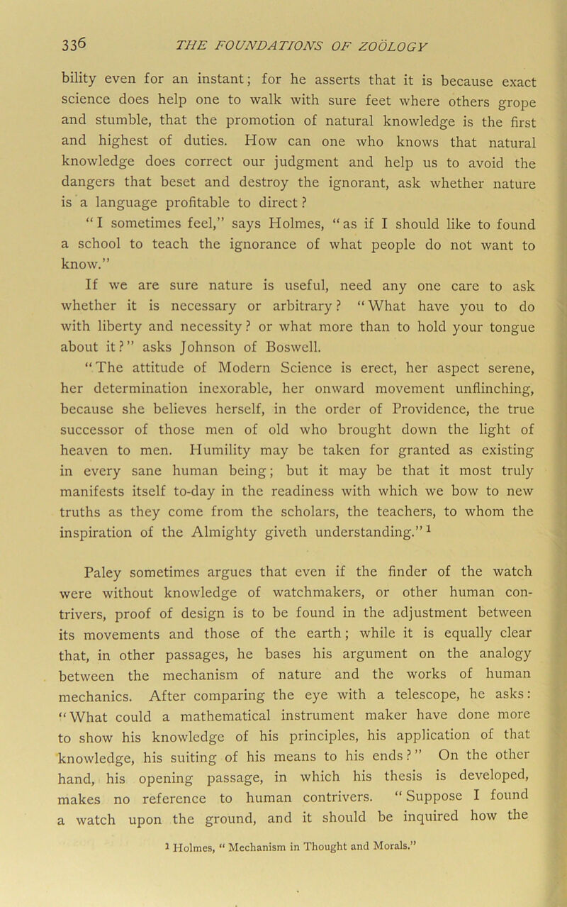 bility even for an instant; for he asserts that it is because exact science does help one to walk with sure feet where others grope and stumble, that the promotion of natural knowledge is the first and highest of duties. How can one who knows that natural knowledge does correct our judgment and help us to avoid the dangers that beset and destroy the ignorant, ask whether nature is a language profitable to direct ? “I sometimes feel,” says Holmes, “as if I should like to found a school to teach the ignorance of what people do not want to know,” If we are sure nature is useful, need any one care to ask whether it is necessary or arbitrary ? “ What have you to do with liberty and necessity ? or what more than to hold your tongue about it.^” asks Johnson of Boswell. “The attitude of Modern Science is erect, her aspect serene, her determination inexorable, her onward movement unflinching, because she believes herself, in the order of Providence, the true successor of those men of old who brought down the light of heaven to men. Humility may be taken for granted as existing in every sane human being; but it may be that it most truly manifests itself to-day in the readiness with which we bow to new truths as they come from the scholars, the teachers, to whom the inspiration of the Almighty giveth understanding,” ^ Paley sometimes argues that even if the finder of the watch were without knowledge of watchmakers, or other human con- trivers, proof of design is to be found in the adjustment between its movements and those of the earth; while it is equally clear that, in other passages, he bases his argument on the analogy between the mechanism of nature and the works of human mechanics. After comparing the eye with a telescope, he asks: “What could a mathematical instrument maker have done more to show his knowledge of his principles, his application of that knowledge, his suiting of his means to his ends.?” On the other hand, his opening passage, in which his thesis is developed, makes no reference to human contrivers. “ Suppose I found a watch upon the ground, and it should be inquired how the ^ Holmes, “ Mechanism in Thought and Morals.”