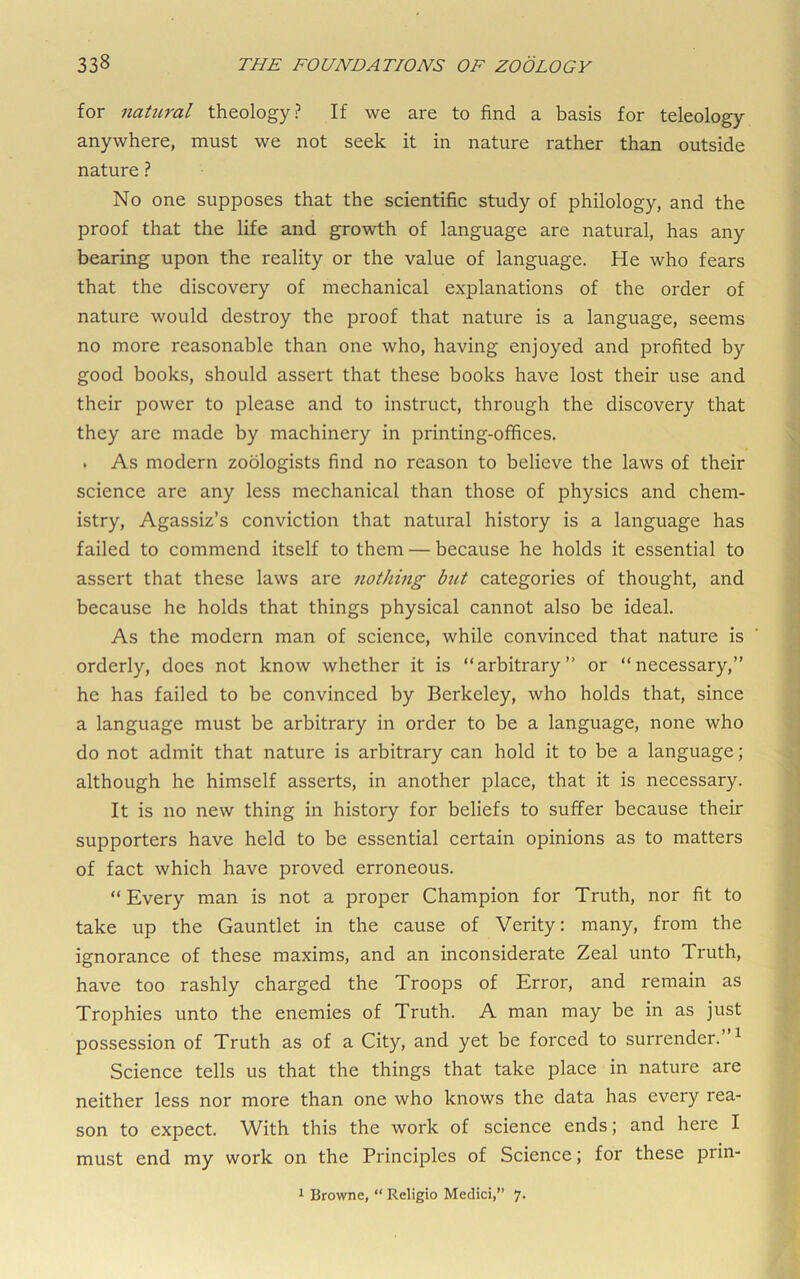 for natural theology? If we are to find a basis for teleology anywhere, must we not seek it in nature rather than outside nature ? No one supposes that the scientific study of philology, and the proof that the life and growth of language are natural, has any bearing upon the reality or the value of language. He who fears that the discovery of mechanical explanations of the order of nature would destroy the proof that nature is a language, seems no more reasonable than one who, having enjoyed and profited by good books, should assert that these books have lost their use and their power to please and to instruct, through the discovery that they are made by machinery in printing-offices. . As modern zoologists find no reason to believe the laws of their science are any less mechanical than those of physics and chem- istry, Agassiz’s conviction that natural history is a language has failed to commend itself to them — because he holds it essential to assert that these laws are nothing but categories of thought, and because he holds that things physical cannot also be ideal. As the modern man of science, while convinced that nature is orderly, does not know whether it is “arbitrary” or “necessary,” he has failed to be convinced by Berkeley, who holds that, since a language must be arbitrary in order to be a language, none who do not admit that nature is arbitrary can hold it to be a language; although he himself asserts, in another place, that it is necessary. It is no new thing in history for beliefs to suffer because their supporters have held to be essential certain opinions as to matters of fact which have proved erroneous. “ Every man is not a proper Champion for Truth, nor fit to take up the Gauntlet in the cause of Verity: many, from the ignorance of these maxims, and an inconsiderate Zeal unto Truth, have too rashly charged the Troops of Error, and remain as Trophies unto the enemies of Truth. A man may be in as just possession of Truth as of a City, and yet be forced to surrender. ^ Science tells us that the things that take place in nature are neither less nor more than one who knows the data has every rea- son to expect. With this the work of science ends; and here I must end my work on the Principles of Science; for these prin- ^ Browne, “ Religio Medici,” 7.