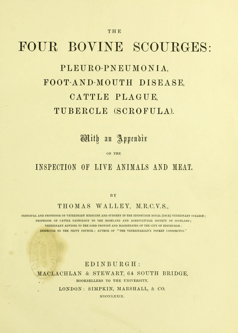 THE FOUR BOVINE SCOURGES PLEUROPNEUMONIA, FOOT-AND MOUTH DISEASE, CATTLE PLAGUE, TUBERCLE (SCROFULA). ON THE INSPECTION OF LIYE ANIMALS AND MEAT. BY THOMAS WALLEY, M.K.C.V.S., PRINCIPAL AND PEOFESSOE OF VETEEINARY MEDICINE AND SURGEEY IN THE EDINBUEGH EOYAL (DICK) VETEF.INAllY COLLEGE ; PEOFESSOE OF CATTLE PATHOLOGY TO THE HIGHLAND AND AGEICULTUEAL SOCIETY OF SCOTLAND ; VETEEINAEY ADVISEE TO THE LOED PEOVOST AND MAGISTEATES OF THE CITY OF EDINBUEGH : INSPECTOE TO THE PEIVY COUNCIL; AUTHOE OF THE VETEEINAEIAN'S POCKET CONSPECTUS. EDINBUEGH: MACLACHLAN & STEWART, G4 SOUTH BRIDGE, BOOKSELLERS TO THE UNIVERSITY. LONDON: SIMPKIN, MARSHALL, & CO.