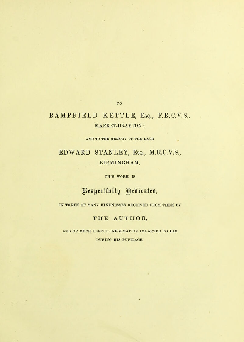 BAMPFIELD KETTLE, Esq., F.R.C.V.S., MAEKET-DRAYTON ; AND TO THE MEMORY OF THE LATE EDWARD STANLEY, Esq., M.RC.V.S., BIRMINGHAM, THIS WORK IS IN TOKEN OF MANY KINDNESSES RECEIVED FROM THEM BY THE AUTHOR, AND OF MUCH USEFUL INFORMATION IMPARTED TO HIM DURING HIS PUPILAGE.