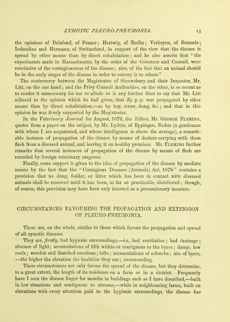 the opinions of Delafond, of France; Hertwig, of Berlin; Verheyen, of Brussels; Ischeulins and Hermann, of Switzerland, in support of the view that the disease is spread by other means than by direct cohabitation ; and he also asserts that  the experiments made in Massachusetts, by the order of the Governor and Council, were conclusive of the contagiousness of the disease ; also, of the fact that an animal should be in the early stages of the disease in order to convey it to others. The controversy between the Magistrates of Shrewsbury and their Inspector, Mr. Litt, on the one hand; and the Privy Council Authorities, on the other, is so recent as to render it unnecessary for me to allude to it any further than to say that Mr. Litt adhered to the opinion which he had given, that Zy. p. p. was propagated by other means than by direct cohabitation,—as by hay, straw, dung, &c.; and that in this opinion he was firmly supported by the Magistrates. In the Veterinary Journal for August, 1876, the Editor, Mi\ George Fleming, quotes from a paper on the subject, by Mr. Lydtin, of Eppingen, Baden (a gentleman with whom I am acquainted, and whose intelligence is above the average), a remark- able instance of propagation of the disease by means of dealers carrying with them flesh from a diseased animal, and leaving it on healthy premises. Mr. Fleming further remarks that several instances of propagation of the disease by means of flesh are recorded by foreign veterinary surgeons. Finally, some support is given to the idea of propagation of the disease by mediate means by the fact that the  Contagious Diseases (Animals) Act, 1878  contains a provision that no dung, fodder, or litter which has been in contact with diseased animals shall be removed until it has been, as far as practicable, disinfected; though, of course, this provision may have been only inserted as a precautionary measure. CIRCUMSTANCES FAVOURING THE PROPAGATION AND EXTENSION OF PLEURO-PNEUMONIA. These are, on the whole, similar to those which favour the propagation and spread of all zymotic diseases. They are, firstly, bad hygienic surroundings,—i.e., bad ventilation ; bad drainage ; absence of light; accumulations of filth within or contiguous to the byres; damp; low roofs ; wooden and thatched erections; lofts ; accumulations of cobwebs; site of byres, —the higher the elevation the healthier they are ; overcrowding. These circumstances not only favour the spread of the disease, but they determine, to a great extent, the length of its residence on a farm or in a district. Frequently have I seen the disease linger for months in buildings such as I have described,—built in low situations and contiguous to streams,—while in neighbouring farms, built on elevations with every attention paid to the hygienic surroundings, the disease has